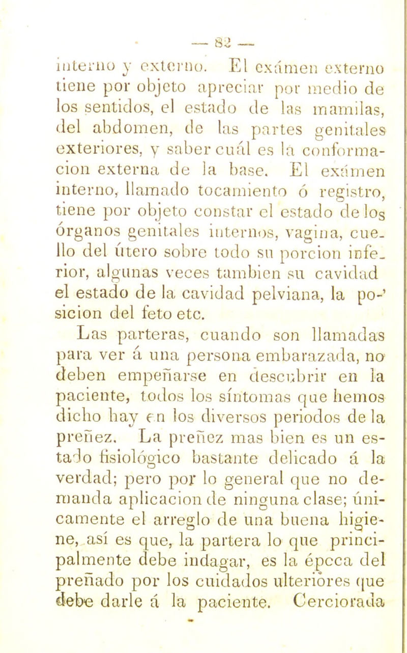 interno y externo. El examen externo tiene por objeto apreciar por medio de los sentidos, el estado de las mamilas, del abdomen, de las partes genitales exteriores, y saber cuál es la conforma- ción externa de la base. El examen interno, llamado tocamiento ó registro, tiene por objeto constar el estado délos órganos genitales internos, vagina, cue- llo del útero sobre todo su porción infe_ rior, algunas veces también su cavidad el estado de la cavidad pelviana, la po- sición del feto etc. Las parteras, cuando son llamadas para ver á una persona embarazada, no deben empeñarse en descubrir en la paciente, todos los síntomas que hemos dicho hay en los diversos periodos déla preñez. La preñez mas bien es un es- tado fisioláoico bastante delicado á la verdad; pero por lo general que no de- manda aplicación de ninguna clase; úni- camente el arreglo de una buena higie- ne, así es que, la partera lo que princi- palmente debe indagar, es la épeca del preñado por los cuidados ulteriores que debe darle á la paciente. Cerciorada