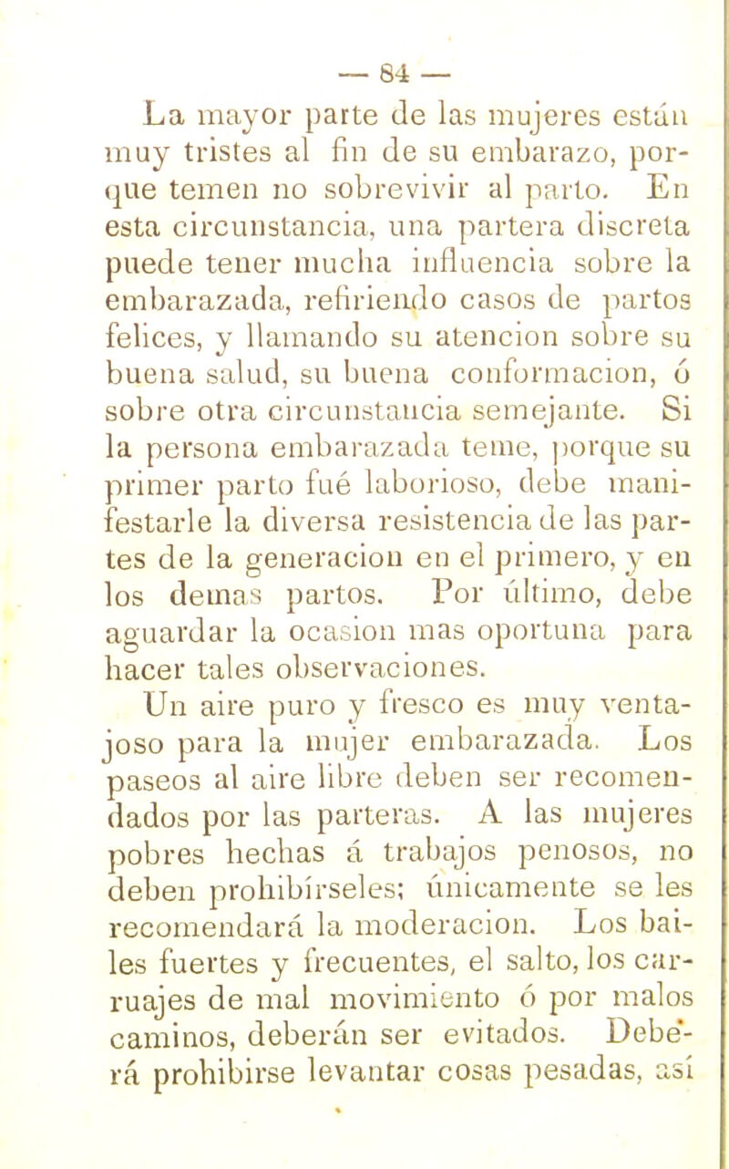 La mayor parte de las mujeres están muy tristes al fin de su embarazo, por- que temen no sobrevivir al parto. En esta circunstancia, una partera discreta puede tener mucha influencia sobre la embarazada, refiriendo casos de partos felices, y llamando su atención sobre su buena salud, su buena conformación, ó sobre otra circunstancia semejante. Si la persona embarazada teme, porque su primer parto fué laborioso, debe mani- festarle la diversa resistencia de las par- tes de la generación en el primero, y en los demás partos. Por último, debe aguardar la ocasión mas oportuna para hacer tales observaciones. Un aire puro y fresco es muy venta- joso para la mujer embarazada. Los paseos al aire libre deben ser recomen- dados por las parteras. A las mujeres pobres hechas á trabajos penosos, no deben prohibírseles; únicamente se les recomendará la moderación. Los bai- les fuertes y frecuentes, el salto, los car- ruajes de mal movimiento ó por malos caminos, deberán ser evitados. Debe'- rá prohibirse levantar cosas pesadas, asi