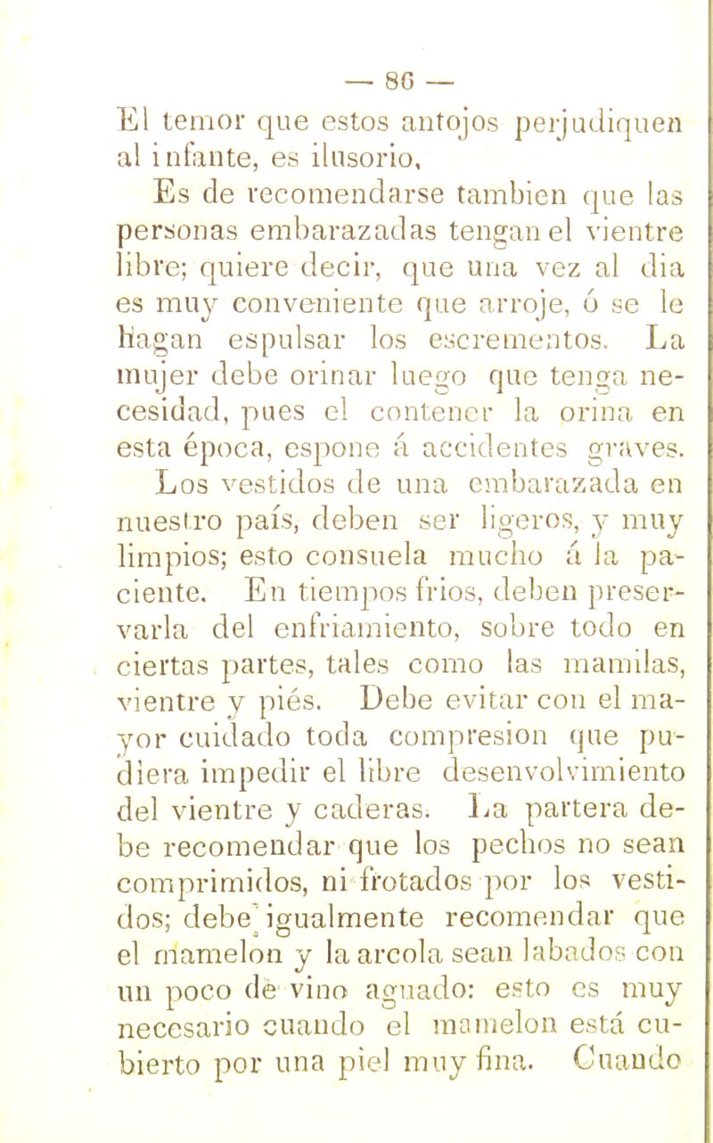 80 — El temor que estos antojos perjudiquen al infante, es ilusorio. Es de recomendarse también que las personas embarazadas tengan el vientre libre; quiere decir, que una vez al dia es muy conveniente que arroje, 6 se le Hagan espulsar los excrementos. La mujer debe orinar luego que tenga ne- cesidad, pues el contener la orina en esta época, espone á accidentes graves. Los vestidos de una embarazada en nuestro país, deben ser ligeros, y muy limpios; esto consuela mucho á la pa- ciente. En tiempos frios, deben preser- varla del enfriamiento, sobre todo en ciertas partes, tales como las mamilas, vientre y piés. Debe evitar con el ma- yor cuidado toda compresión que pu- diera impedir el libre desenvolvimiento del vientre y caderas. La partera de- be recomendar que los pechos no sean comprimidos, ni frotados por los vesti- dos; debejgualmente recomendar que el mamelón y la areola sean Jabados con un poco dé vino aguado: esto es muy necesario cuando el mamelón está cu- bierto por una piel muy fina. Cuando