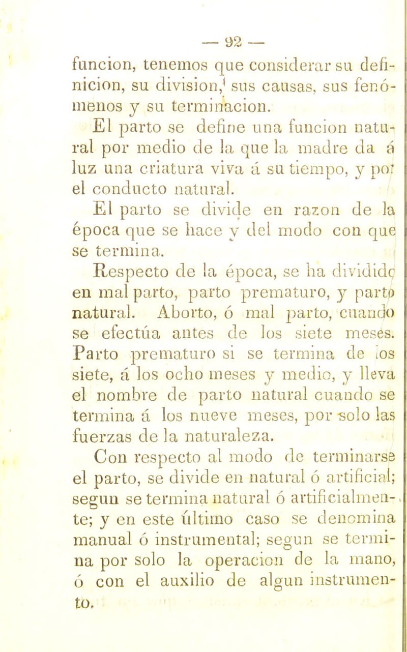 función, tenemos que considerar su defi- nición, su división,* sus causas, sus fenó- menos y su terminación. El parto se define una función natu- ral por medio de la que la madre da á luz una criatura viva á su tiempo, y por el conducto natural. El parto se divide en razón de la época que se hace y del modo con que se termina. Respecto de la época, se ha dividido en mal parto, parto prematuro, y parto natural. Aborto, ó mal parto, cuando se efectúa antes de los siete meses. Parto prematuro si se termina de ios siete, á los ocho meses y medio, y lleva el nombre de parto natural cuando se termina á los nueve meses, por solo las fuerzas de la naturaleza. Con respecto al modo de terminarse el parto, se divide en natural ó artificial; según se termina natural ó artificialmen-. te; y en este último caso se denomina manual ó instrumental; según se termi- na por solo la operación de la mano, ó con el auxilio de algún instrumen- to.