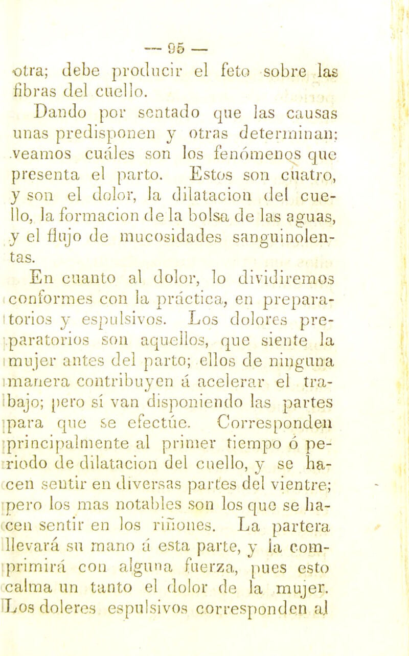 otra; Jebe producir el feto sobre las fibras del caello. Dando por sentado que las causas unas predisponen y otras determinan; .veamos cuáles son los fenómenos que presenta el parto. Estos son cuatro, y son el dolor, la dilatación del cue- llo, la formación de la bolsa de las aguas, y el finjo de mucosidades sanguinolen- tas. En cuanto al dolor, lo dividiremos conformes con la práctica, en prepara- torios y espulsivos. Los dolores pre- paratorios son aquellos, que siente la ¡mujer antes del parto; ellos de ninguna manera contribuyen á acelerar el tra- ibajo; pero sí van disponiendo las partes ipara que se efectúe. Corresponden •principalmente al primer tiempo ó pe- riodo de dilatación del cuello, y se ha- cen sentir en diversas partes del vientre; :pero los mas notables son los que se ha- cen sentir en los ríñones. La partera llevará su mano á esta parte, y ia com- primirá con alguna fuerza, pues esto calma un tanto el dolor de la mujer. Los doleres espulsivos corresponden aj