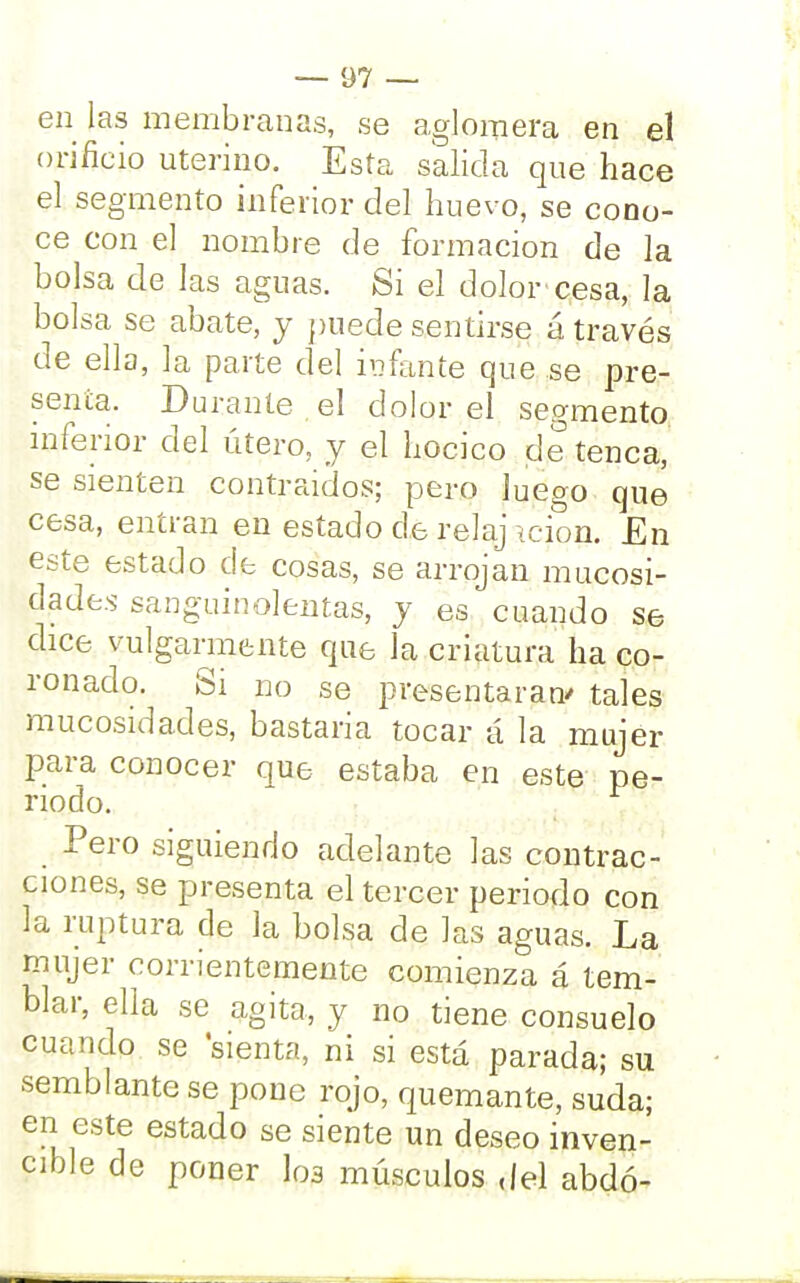 en las membranas, se aglomera en el orificio uterino. Esta salida que hace el segmento inferior del huevo, se cono- ce con el nombre de formación de la bolsa de las aguas. Si el dolor cesa, la bolsa se abate, y puede sentirse á través de ella, la parte del infante que se pre- senta. Durante el dolor el segmento inferior del útero, y el hocico de tenca, se sienten contraidos; pero luego que cesa, entran en estado de reíaj icion. £n este estado de cosas, se arrojan mucosi- clade.s sanguinolentas, y es cuando se dice vulgarmente que la criatura ha co- ronado. Si no se presentaran' tales mucosidades, bastaría tocar á la mujer para conocer que estaba en este pe- riodo. Pero siguiendo adelante las contrac- ciones, se presenta el tercer periodo con la ruptura de la bolsa de las aguas. La mujer corrientemente comienza á tem- blar, ella se agita, y no tiene consuelo cuando se sienta, ni si está parada; su semblante se pone rojo, quemante, suda; en este estado se siente un deseo inven- cible de poner los músculos del abdó-