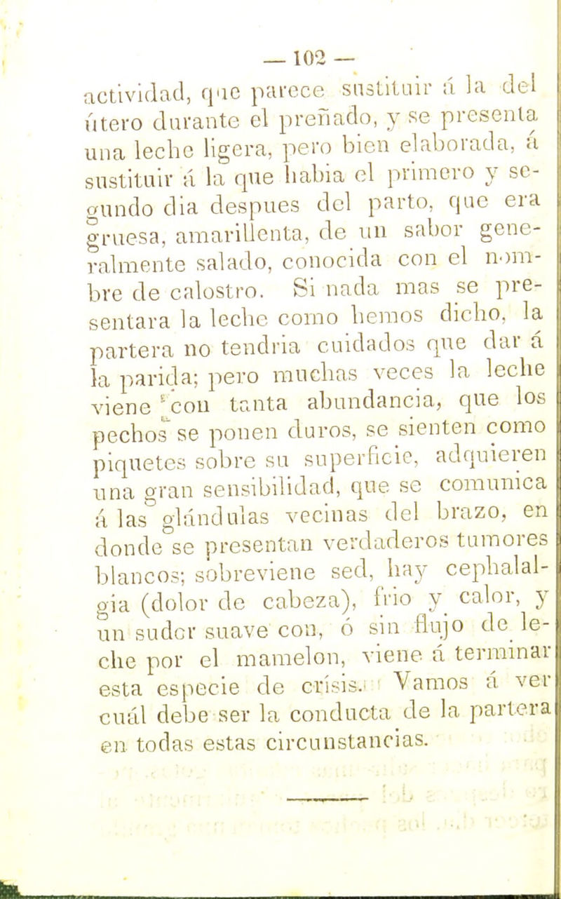 actividad, que parece sustituir á la del útero durante el preñado, y se présenla una leche ligera, pero bien elaborada, á sustituir a la que habia el primero y se- gundo dia después del parto, que era gruesa, amarillenta, de un sabor gene- ralmente salado, conocida con el nom- bre de calostro. Si nada mas se pre- sentara la leche como hemos dicho, la- partera no tendría cuidados que dar á la parida; pero muchas veces la leche viene con tanta abundancia, que los pechos se ponen duros, se sienten como piquetes sobre su superficie, adquieren una gran sensibilidad, que se comunica á las glándulas vecinas del brazo, en donde se presentan verdaderos tumores blancos; sobreviene sed, hay cephalal- gia (dolor de cabeza), frió y calor, y un sudor suave con, ó sin flujo de le- che por el mamelón, viene á terminar esta especie de crisis. Vamos á ver cuál debe ser la conducta de la parlera en todas estas circunstancias.