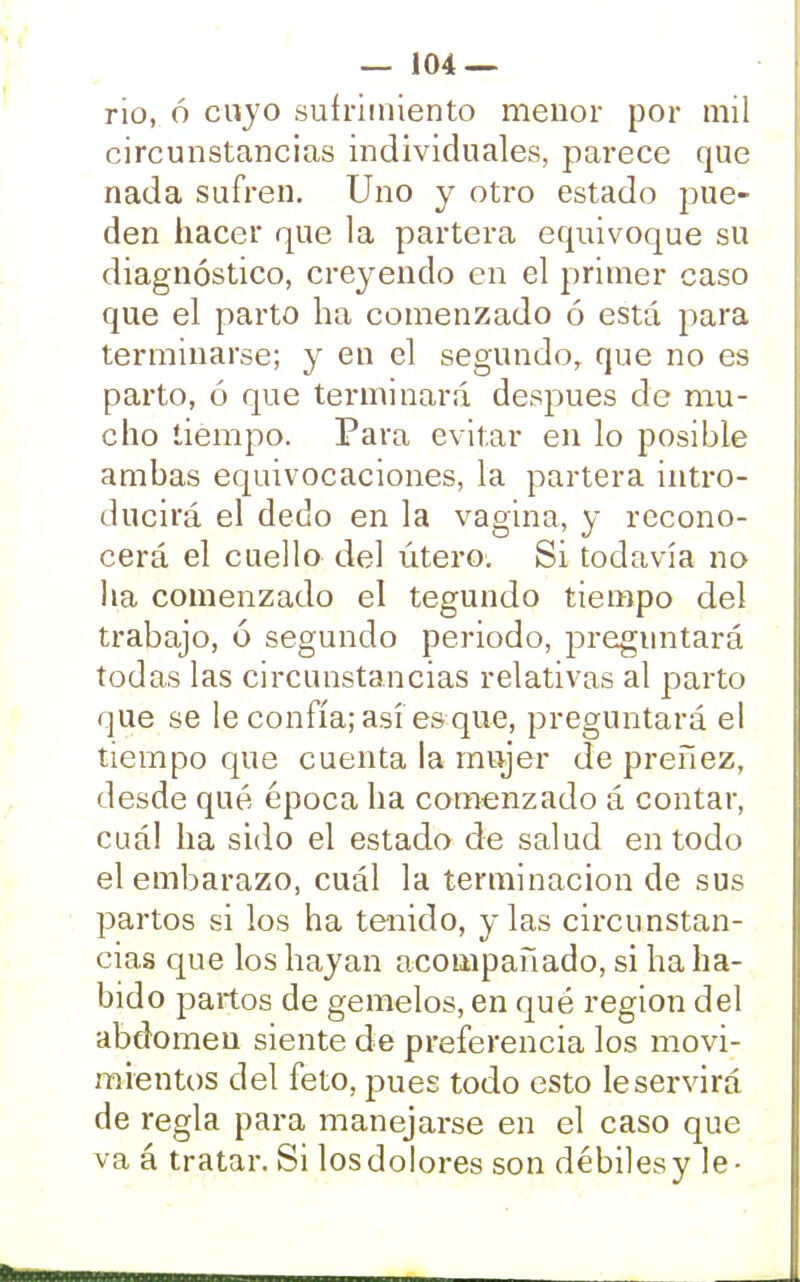 rio, ó cuyo sufrimiento menor por mil circunstancias individuales, parece que nada sufren. Uno y otro estado pue- den hacer que la partera equivoque su diagnóstico, creyendo en el primer caso que el parto ha comenzado ó está para terminarse; y en el segundo, que no es parto, ó que terminará después de mu- cho tiempo. Para evitar en lo posible ambas equivocaciones, la partera intro- ducirá el dedo en la vagina, y recono- cerá el cuello del útero. Si todavía no lia comenzado el tegundo tiempo del trabajo, ó segundo periodo, preguntará todas las circunstancias relativas al parto que se le confía; así es que, preguntará el tiempo que cuenta la mujer de preñez, desde qué época ha comenzado á contar, cuál ha sido el estado de salud en todo el embarazo, cuál la terminación de sus partos si los ha tenido, y las circunstan- cias que los hayan acompañado, si ha ha- bido partos de gemelos, en qué región del abdomen siente de preferencia los movi- mientos del feto, pues todo esto le servirá de regla para manejarse en el caso que va á tratar. Si los dolores son débiles y le-