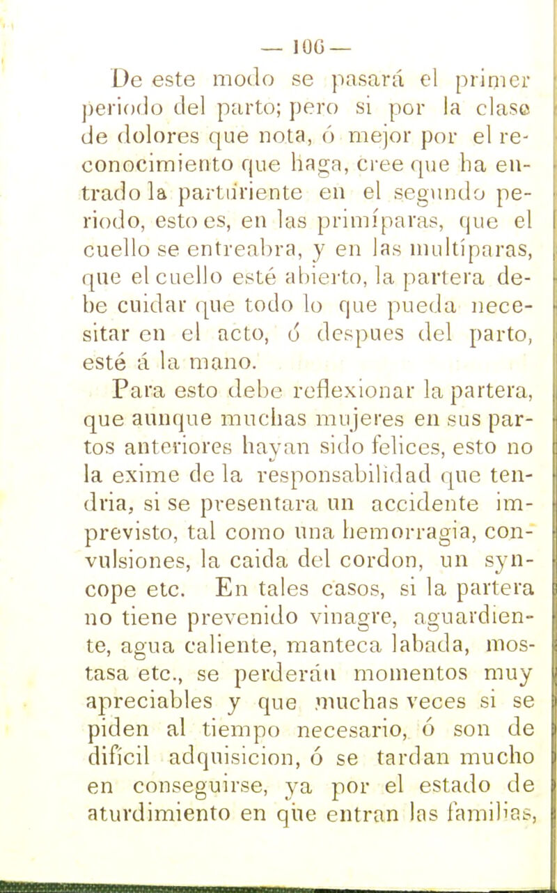 — 10G — De este modo se pasará el primer periodo del parto; pero si por la clase de dolores que nota, ó mejor por el re- conocimiento que haga, cree que ha en- trado la parturiente en el segundo pe- riodo, esto es, en las primíparas, (pie el cuello se entreabra, y en las multíparas, que el cuello esté abierto, la partera de- be cuidar que todo lo que pueda nece- sitar en el acto, 6 después del parto, esté á la mano. Para esto debe reflexionar la partera, que aunque muchas mujeres en sus par- tos anteriores hayan sido felices, esto no la exime de la responsabilidad que ten- dria, si se presentara un accidente im- previsto, tal como una hemorragia, con- vulsiones, la caida del cordón, un syn- cope etc. En tales casos, si la partera no tiene prevenido vinagre, aguardien- te, agua caliente, manteca labada, mos- tasa etc., se perderán momentos muy apreciables y que muchas veces si se piden al tiempo necesario, ó son de difícil adquisición, ó se tardan mucho en conseguirse, ya por el estado de aturdimiento en que entran las familia?,