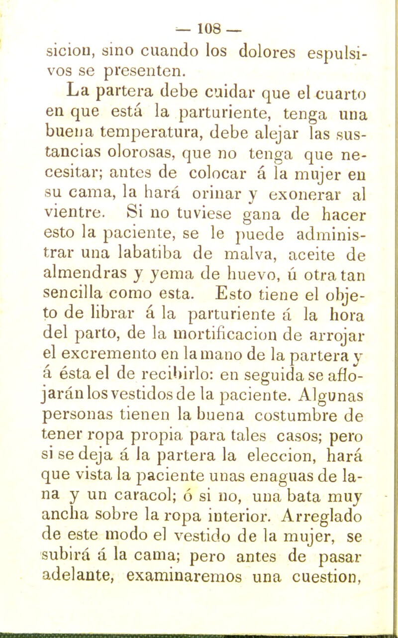 siciou, sino cuando los dolores espulsi- vos se presenten. La partera debe cuidar que el cuarto en que está la parturiente, tenga una buena temperatura, debe alejar las sus- tancias olorosas, que no tenga que ne- cesitar; antes de colocar á la mujer en su cama, la hará orinar y exonerar al vientre. Si no tuviese gana de hacer esto la paciente, se le puede adminis- trar una labatiba de malva, aceite de almendras y yema de huevo, ú otra tan sencilla como esta. Esto tiene el obje- to de librar á la parturiente á la hora del parto, de la mortificación de arrojar el excremento en la mano de la partera y á ésta el de recibirlo: en seguida se aflo- jarán los vestidos de la paciente. Algunas personas tienen la buena costumbre de tener ropa propia para tales casos; pero si se deja á la partera la elección, hará que vista la paciente unas enaguas de la- na y un caracol; ó si no, una bata muy ancha sobre la ropa interior. Arreglado de este modo el vestido de la mujer, se subirá á la cama; pero antes de pasar adelante, examinaremos una cuestión,