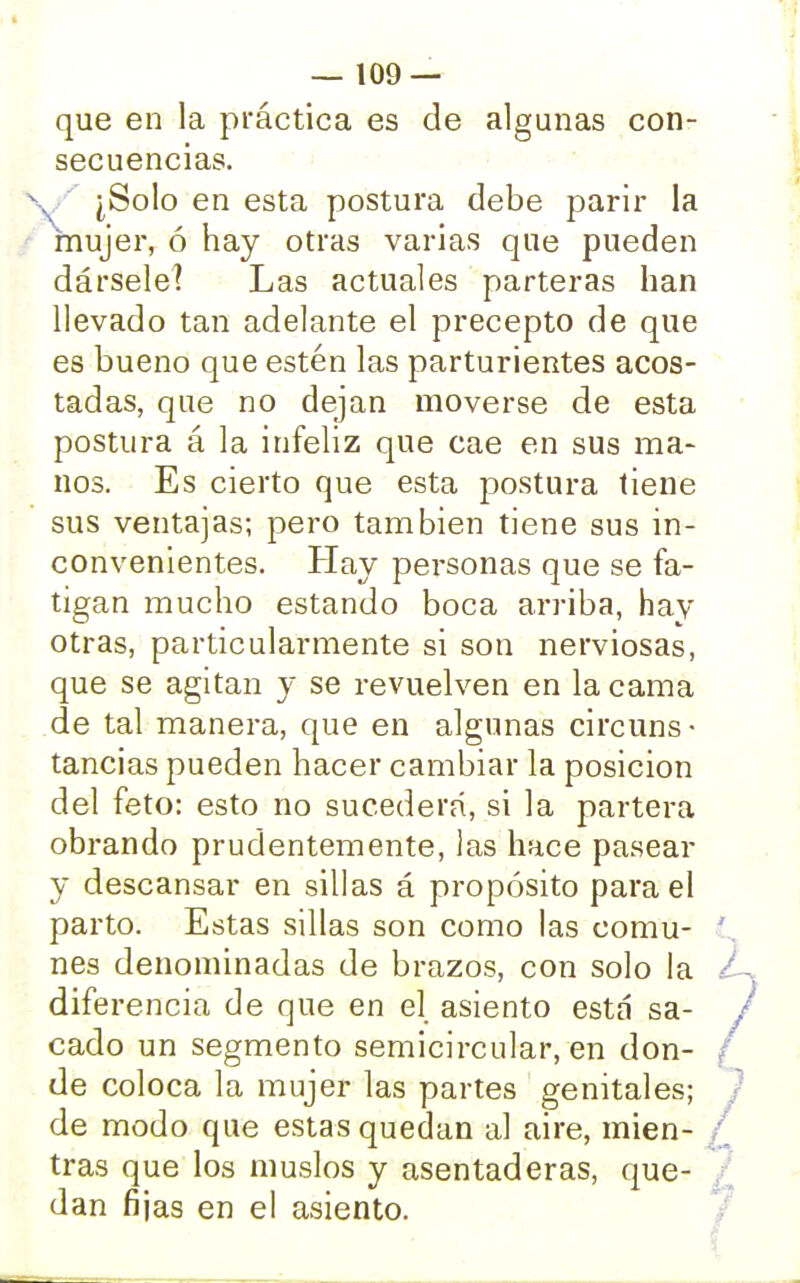 que en la práctica es de algunas con- secuencias. ¿Solo en esta postura debe parir la mujer, ó hay otras varias que pueden dársele! Las actuales parteras han llevado tan adelante el precepto de que es bueno que estén las parturientes acos- tadas, que no dejan moverse de esta postura á la infeliz que cae en sus ma- nos. Es cierto que esta postura tiene sus ventajas; pero también tiene sus in- convenientes. Hay personas que se fa- tigan mucho estando boca arriba, hay otras, particularmente si son nerviosas, que se agitan y se revuelven en la cama de tal manera, que en algunas circuns • tancias pueden hacer cambiar la posición del feto: esto no sucederá, si la partera obrando prudentemente, las hace pasear y descansar en sillas á propósito para el parto. Estas sillas son como las comu- nes denominadas de brazos, con solo la diferencia de que en el asiento está sa- cado un segmento semicircular, en don- de coloca la mujer las partes genitales; de modo que estas quedan al aire, mien- tras que los muslos y asentaderas, que- dan fijas en el asiento.