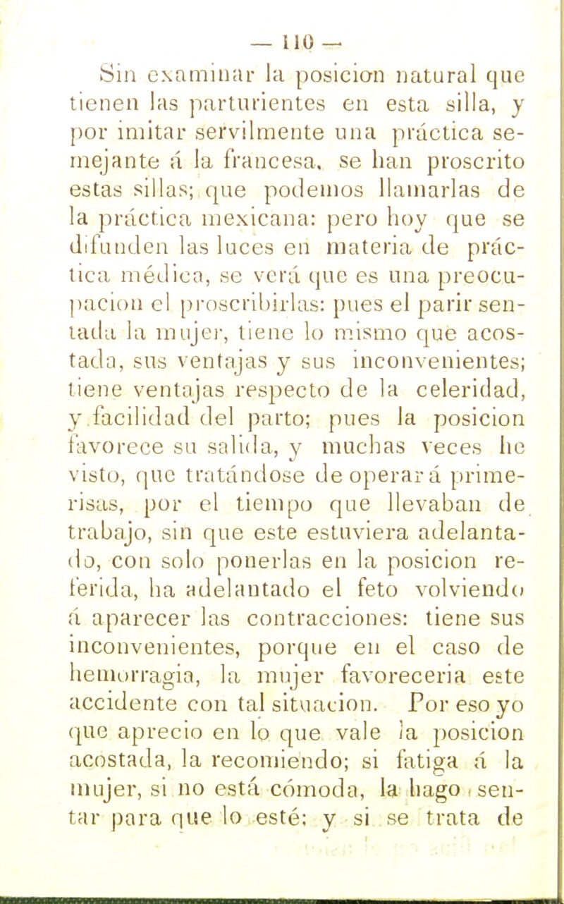 Sin examinar la posición natural que tienen las parturientes en esta silla, y por imitar servilmente una práctica se- mejante á la francesa, se han proscrito estas sillas; que podemos llamarlas de la práctica mexicana: pero hoy que se difunden las luces en materia de prác- tica médica, se verá que es una preocu- pación el proscribirlas: pues el parir sen- tada la mujer, tiene lo mismo que acos- tada, sus ventajas y sus inconvenientes; tiene ventajas respecto de la celeridad, y facilidad del parto; pues la posición favorece su salida, y muchas veces lie visto, que tratándose de operará prime- risas, por el tiempo que llevaban de trabajo, sin que este estuviera adelanta- do, con solo ponerlas en la posición re- ferida, ha adelantado el feto volviendo á aparecer las contracciones: tiene sus inconvenientes, porque en el caso de hemorragia, la mujer favorecerla este accidente con tal situación. Por eso yo que aprecio en lo que vale Ja posición acostada, la recomiendo; si fatiga á la mujer, si no está cómoda, la hago , sen- tar para que lo esté; y si se trata de