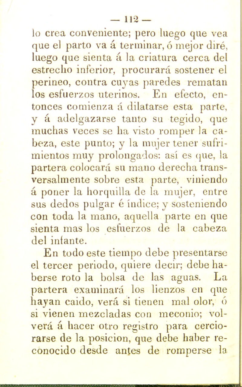 — lía- lo crea conveniente; pero luego que vea que el parto va á terminar, ó mejor diré, luego que sienta á la criatura cerca del estrecho inferior, procurará sostener el perineo, contra cujeas paredes rematan los esfuerzos uterinos. En efecto, en- tonces comienza á dilatarse esta parte, y á adelgazarse tanto su tegido, que muchas veces se ha visto romper la ca- beza, este punto; y la mujer tener sufri- mientos muy prolongados: así es que, la partera colocará su mano derecha trans- versalmente sobre esta parte, viniendo á poner la horquilla de la mujer, entre sus dedos pulgar é índice; y sosteniendo con toda la mano, aquella parte en que sienta mas los esfuerzos de la cabeza del infante. En todo este tiempo debe presentarse el tercer periodo, quiere decir; debe ha- berse roto la bolsa de las aguas. La partera examinará los lienzos en que hayan caido, verá si tienen mal olor, ó si vienen mezcladas con meconio; vol- verá á hacer otro registro para cercio- rarse de la posición, que debe haber re- conocido desde antes de romperse la