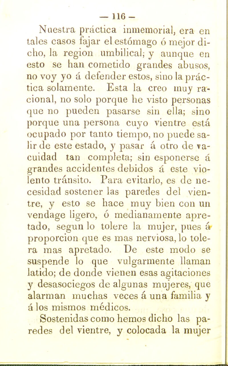 Nuestra práctica inmemorial, era en tales casos fajar el estómago ó mejor di- cho, la región umbilical,- y aunque en esto se han cometido grandes abusos, no voy yo á defender estos, sino la prác- tica solamente. Esta la creo muy ra- cional, no solo porque he visto personas que no pueden pasarse sin ella; sino porque una persona cuyo vientre está ocupado por tanto tiempo, no puede sa- lir de este estado, y pasar á otro de va- cuidad tan completa; sin esponerse á grandes accidentes debidos á este vio- lento tránsito. Para evitarlo, es de ne- cesidad sostener las paredes del vien- tre, y esto se hace muy bien con un vendage ligero, ó medianamente apre- tado, según lo tolere la mujer, pues á proporción que es mas nerviosa, lo tole- ra mas apretado. De este modo se suspende lo que vulgarmente llaman latido; de donde vienen esas agitaciones y desasociegos de algunas mujeres, que alarman muchas veces á una familia y á los mismos médicos. Sostenidas como hemos dicho las pa- redes del vientre, y colocada la mujer