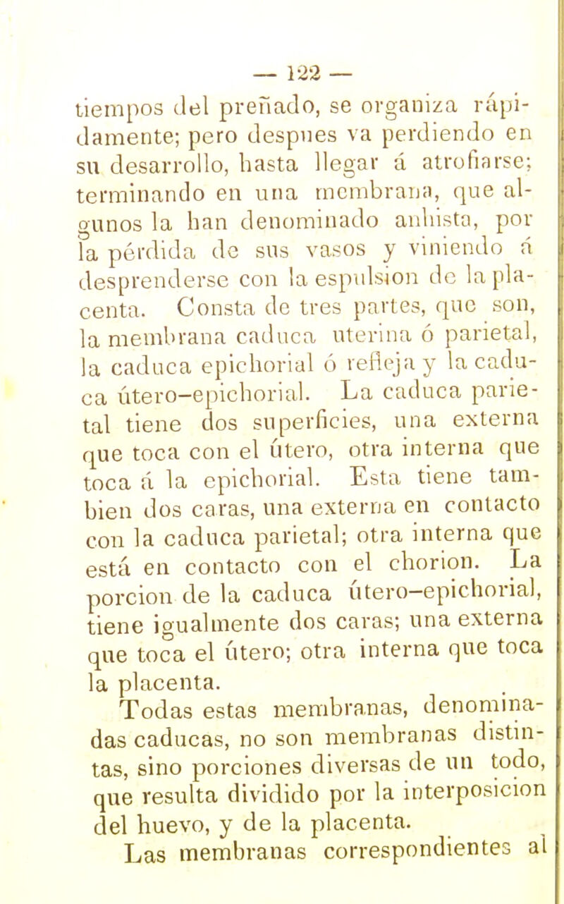 tiempos del preñado, se organiza rápi- damente; pero después va perdiendo en su desarrollo, hasta llegar á atrofiarse; terminando en una membrana, que al- gunos la han denominado anhista, pol- la pérdida de sus vasos y viniendo n desprenderse con la espulsion de la pla- centa. Consta de tres partes, que son, la membrana caduca uterina ó parietal, la caduca epichorial ó refleja y la cadu- ca útero-epichorial. La caduca parie- tal tiene dos superficies, una externa que toca con el útero, otra interna que toca á la epichorial. Esta tiene tam- bién dos caras, una externa eu contacto con la caduca parietal; otra interna que está en contacto con el chorion. La porción de la caduca útero-epichorial, tiene igualmente dos caras; una externa que toca el útero; otra interna que toca la placenta. Todas estas membranas, denomina- das caducas, no son membranas distin- tas, sino porciones diversas de un todo, que resulta dividido por la interposición del huevo, y de la placenta. Las membranas correspondientes al