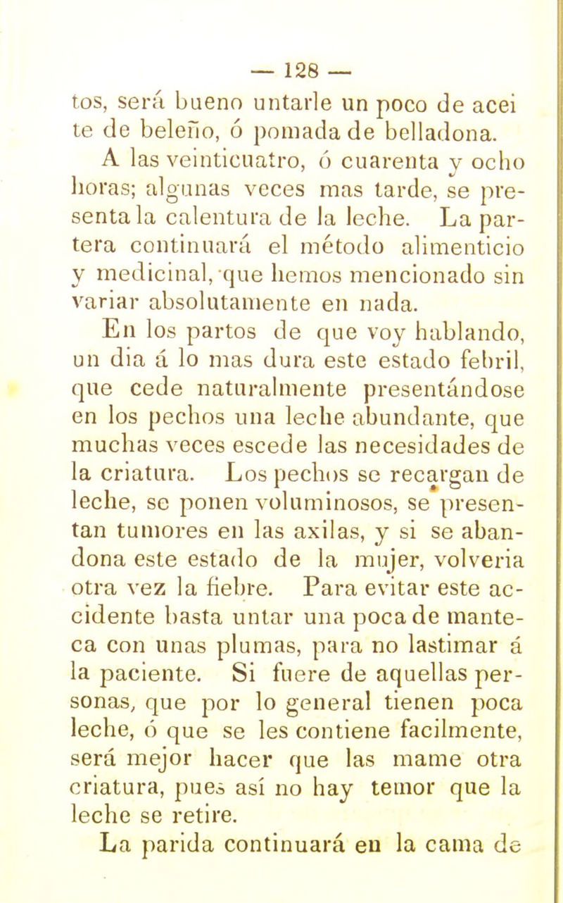 tos, será bueno untarle un poco de acei te de beleño, ó pomada de belladona. A las veinticuatro, ó cuarenta y ocho lloras; algunas veces mas tarde, se pre- senta la calentura de la leche. La par- tera continuará el método alimenticio y medicinal, que hemos mencionado sin variar absolutamente en nada. En los partos de que voy hablando, un dia á lo mas dura este estado febril, que cede naturalmente presentándose en los pechos una leche abundante, que muchas veces escede las necesidades de la criatura. Los pechos se recargan de leche, se ponen voluminosos, se presen- tan tumores en las axilas, y si se aban- dona este estado de la mujer, volvería otra vez la fiebre. Para evitar este ac- cidente basta untar una poca de mante- ca con unas plumas, para no lastimar á la paciente. Si fuere de aquellas per- sonas, que por lo general tienen poca leche, ó que se les contiene fácilmente, será mejor hacer que las mame otra criatura, pues así no hay temor que la leche se retire. La parida continuará en la cama de