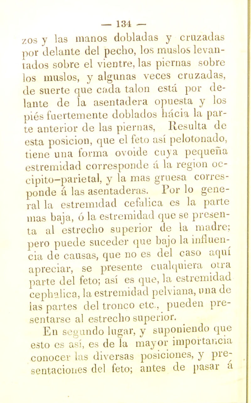 zos y las manos dobladas y cruzadas por delante del pecho, los muslos levan- tados sobre el vientre, las piernas sobre los muslos, y algunas veces cruzadas, de suerte que cada talón está por de- lante de la asentadera opuesta y los piés fuertemente doblados hacia la par- te anterior de las piernas, Resulta de esta posición, que el feto así pelotonado, tiene una forma ovoide cuya pequeña estremidad corresponde á la región oc- cipito-parietal, y la mas gruesa corres- ponde á las asentaderas. Por lo gene- ral la estremidad cefálica es la parte mas baja, ó la estremidad que se presen- ta al estrecho superior de la madre; pero puede suceder que bajo la influen- cia de causas, que no es del caso aquí apreciar, se presente cualquiera otra parte del feto; así es que, la estremidad cephalica, la estremidad pelviana, una de las partes del tronco etc., pueden pre- sentarse al estrecho superior. En seo ando lugar, y suponiendo que esto es así, es de la mayor importancia conocer las diversas posiciones, y pre- sentaciones del feto; antes de pasar a