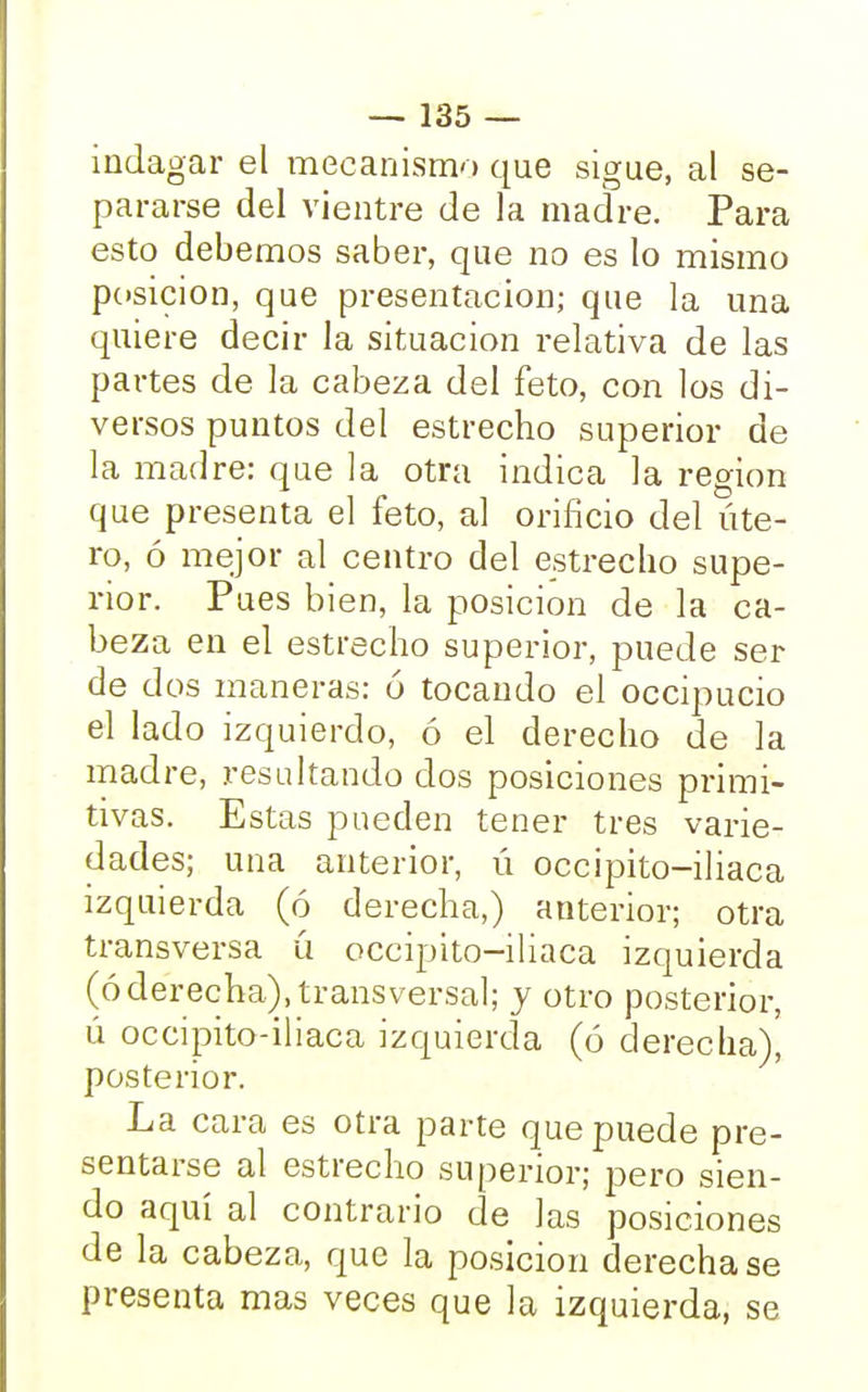 indagar el mecanismo que sigue, al se- pararse del vientre de la madre. Para esto debemos saber, que no es lo mismo posición, que presentación; que la una quiere decir la situación relativa de las partes de la cabeza del feto, con los di- versos puntos del estrecho superior de la madre: que la otra indica la región que presenta el feto, al orificio del úte- ro, ó mejor al centro del estrecho supe- rior. Pues bien, la posición de la ca- beza en el estrecho superior, puede ser de dos maneras: ó tocando el occipucio el lado izquierdo, ó el derecho de la madre, resultando dos posiciones primi- tivas. Estas pueden tener tres varie- dades; una anterior, ú occipito-iliaca izquierda (ó derecha,) anterior; otra transversa ú occipito-iliaca izquierda (óderecha), transversal; y otro posterior, ú occipito-iliaca izquierda (ó derecha), posterior. La cara es otra parte que puede pre- sentarse al estrecho superior; pero sien- do aquí al contrario de las posiciones de la cabeza, que la posición derecha se presenta mas veces que la izquierda, se