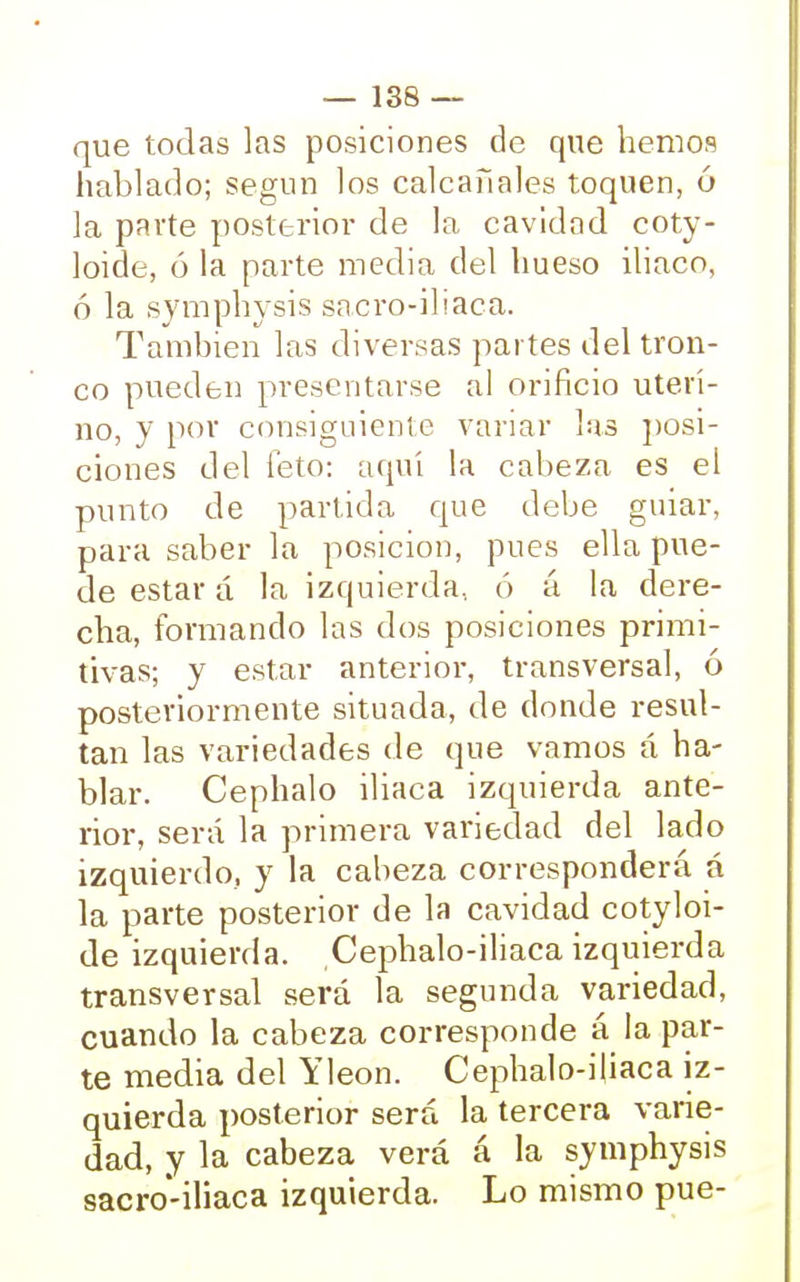 que todas las posiciones de que hemos hablado; según los calcañales toquen, ó la parte posterior de la cavidad coty- loide, ó la parte media del hueso iliaco, ó la symphysis sacro-iliaca. También las diversas partes del tron- co pueden presentarse al orificio uteri- no, y por consiguiente variar las posi- ciones del feto: aquí la cabeza es ei punto de partida que debe guiar, para saber la posición, pues ella pue- de estar á la izquierda., ó á la dere- cha, formando las dos posiciones primi- tivas; y estar anterior, transversal, ó posteriormente situada, de donde resul- tan las variedades de que vamos á ha- blar. Cephalo iliaca izquierda ante- rior, será la primera variedad del lado izquierdo, y la cabeza corresponderá á la parte posterior de la cavidad cotyloi- de izquierda. Cephalo-iliaca izquierda transversal será la segunda variedad, cuando la cabeza corresponde á la par- te media del Yleon. Cephalo-iliaca iz- quierda posterior será la tercera varie- dad, y la cabeza verá á la symphysis sacro-iliaca izquierda. Lo mismo pue-