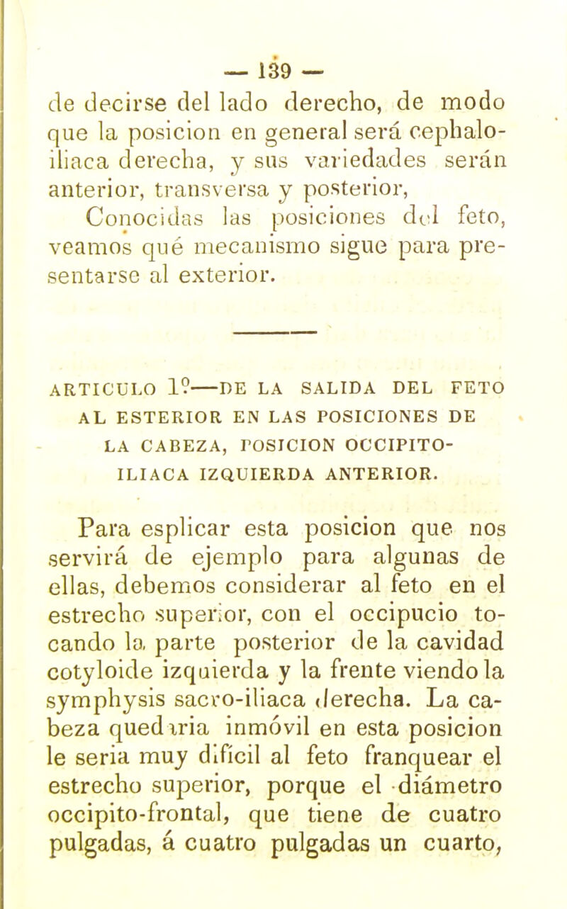 de decirse del lado derecho, de modo que la posición en general será cephalo- iliaca derecha, y sus variedades serán anterior, transversa y posterior, Conocidas las posiciones dol feto, veamos qué mecanismo sigue para pre- sentarse al exterior. ARTICULO 1? DE LA SALIDA DEL FETO AL ESTERIOR EN LAS POSICIONES DE LA CABEZA, TOSICION OCCIPITO- ILIACA IZQUIERDA ANTERIOR. Para esplicar esta posición que nos servirá de ejemplo para algunas de ellas, debemos considerar al feto en el estrecho superior, con el occipucio to- cando la parte posterior de la cavidad cotyloide izquierda y la frente viéndola symphysis sacro-iliaca derecha. La ca- beza quediria inmóvil en esta posición le seria muy difícil al feto franquear el estrecho superior, porque el diámetro occipito-frontal, que tiene de cuatro pulgadas, á cuatro pulgadas un cuarto,