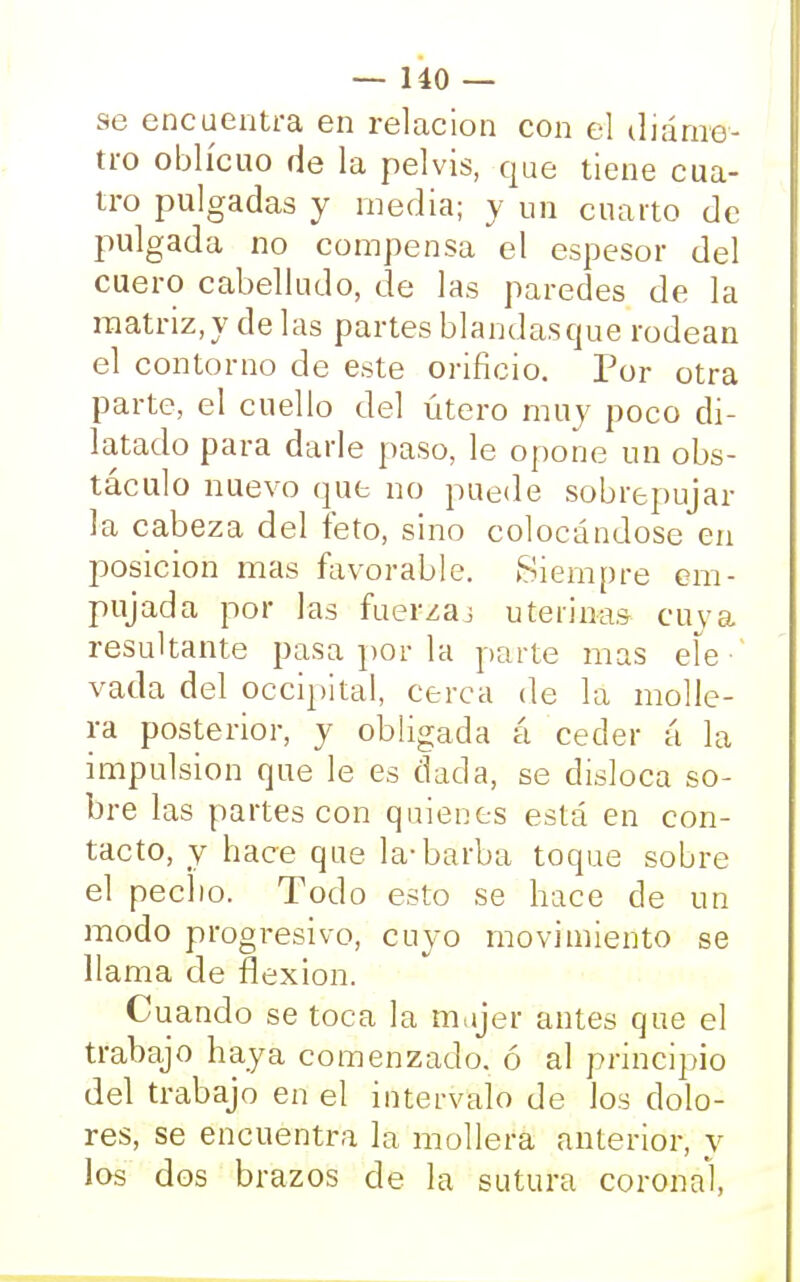 se encuentra en relación con el diáme- tro oblicuo de la pelvis, que tiene cua- tro pulgadas y media; y un cuarto de pulgada no compensa el espesor del cuero cabelludo, de las paredes de la matriz, y de las partes blandas que rodean el contorno de este orificio. Por otra parte, el cuello del útero muy poco di- latado para darle paso, le opone un obs- táculo nuevo que no puede sobrepujar la cabeza del feto, sino colocándose en posición mas favorable. Siempre em- pujada por las fuerzaj uterinas cuya resultante pasa por la parte mas ele-' vada del occipital, cerca de la molle- ra posterior, y obligada á ceder á la impulsión que le es dada, se disloca so- bre las partes con quienes está en con- tacto, y hace que la-barba toque sobre el peclio. Todo esto se hace de un modo progresivo, cuyo movimiento se llama de flexión. Cuando se toca la mujer antes que el trabajo haya comenzado, ó al principio del trabajo en el intervalo de los dolo- res, se encuentra la mollera anterior, y los dos brazos de la sutura coronal,