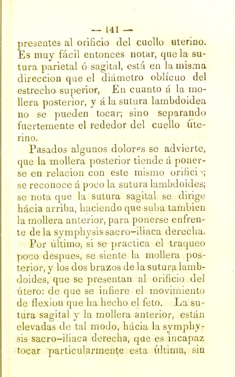 presentes al orificio del cuello uterino. Es muy fácil entonces notar, que la su- tura parietal ó sagital, está en la misma dirección que el diámetro oblicuo del estrecho superior, En cuanto á la mo- llera posterior, y á la sutura lambdoidea no se pueden tocar; sino separando fuertemente el rededor del cuello ute- rino. Pasados algunos dolores se advierte, que la mollera posterior tiende á poner- se en relación con este mismo orifici >j se reconoce á poco la sutura lambdoidesj se nota que la sutura sagital se dirige hácia arriba, haciendo que suba también la mollera anterior, para ponerse enfren- te déla symphysis sacro-iliaca derecha. Por último; si se practica el traqueo poco después, se siente la mollera pos- terior, y los dos brazos de la sutura lamb- doides, que se presentan al orificio del útero: de que se infiere el movimiento de flexión que ha hecho el feto. La su- tura sagital y la mollera anterior, están elevadas de tal modo, hácia la symphy- sis sacro-iliaca derecha, que es incapaz tocar particularmente esta última, sin