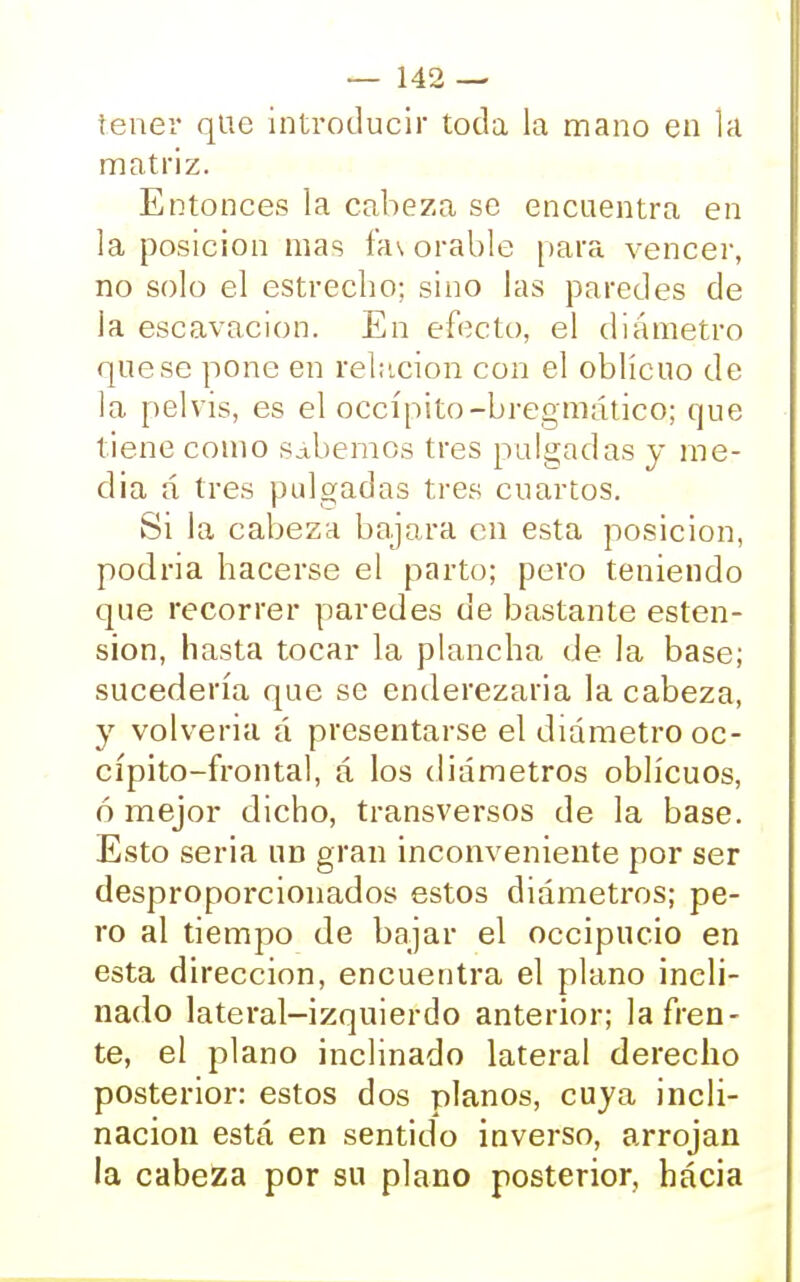 tener que introducir toda la mano en la matriz. Entonces la cabeza se encuentra en la posición mas fas orable para vencer, no solo el estrecho; sino las paredes de la escavacion. En efecto, el diámetro que se pone en relación con el oblicuo de la pelvis, es el occípito-bregmático; que tiene como sabemos tres pulgadas y me- dia á tres pulgadas tres cuartos. Si la cabeza bajara en esta posición, podría hacerse el parto; pero teniendo que recorrer paredes de bastante esten- sion, hasta tocar la plancha de la base; sucedería que se enderezaría la cabeza, y volvería á presentarse el diámetro oc- cípito-frontal, á los diámetros oblicuos, ó mejor dicho, transversos de la base. Esto seria un gran inconveniente por ser desproporcionados estos diámetros; pe- ro al tiempo de bajar el occipucio en esta dirección, encuentra el plano incli- nado lateral-izquierdo anterior; la fren- te, el plano inclinado lateral derecho posterior: estos dos planos, cuya incli- nación está en sentido inverso, arrojan la cabeza por su plano posterior, hacia