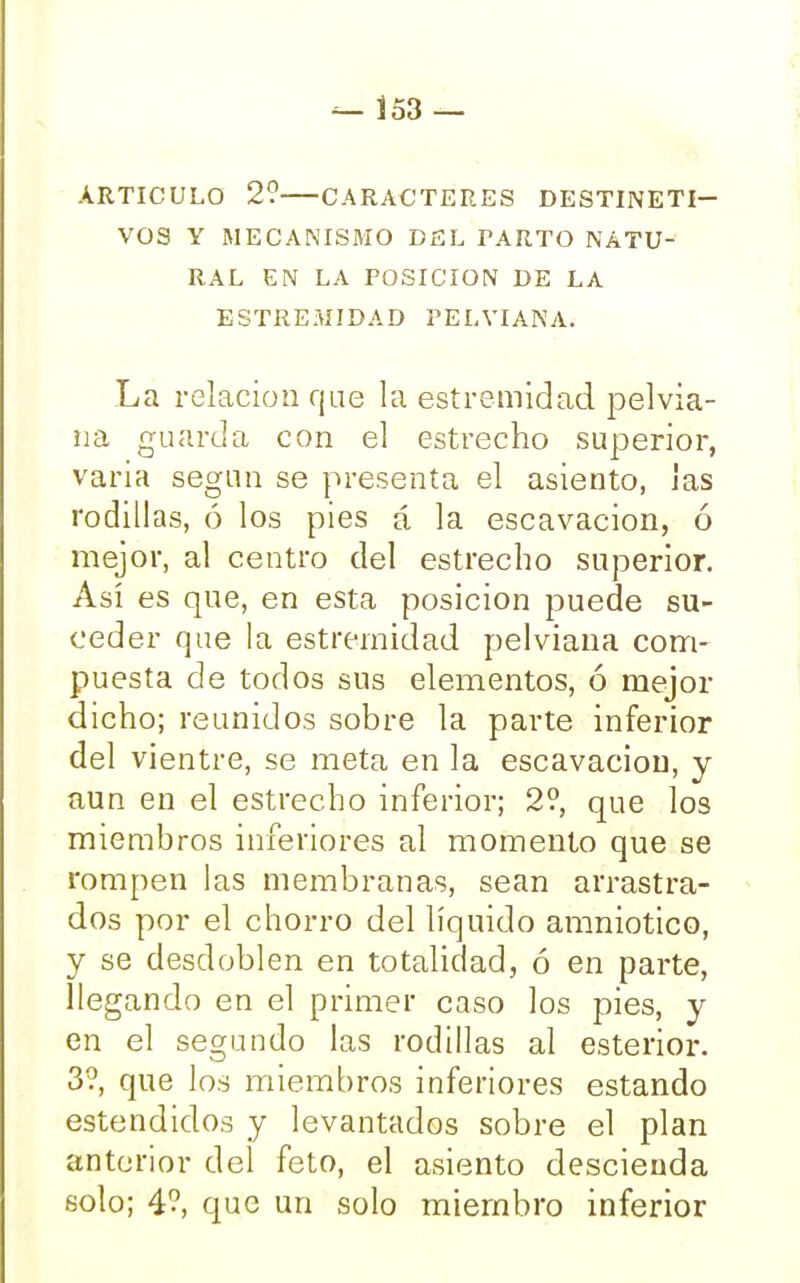 — Í53 — ARTICULO 2? CARACTERES DESTINETI— VOS Y MECANISMO DEL PARTO NATU- RAL EN LA POSICION DE LA ESTREMIDAD PELVIANA. La relación que la estremidad pelvia- na guarda con el estrecho superior, varia según se presenta el asiento, las rodillas, ó los pies á la escavacion, ó mejor, al centro del estrecho superior. Así es que, en esta posición puede su- ceder que la estremidad pelviana com- puesta de todos sus elementos, ó mejor dicho; reunidos sobre la parte inferior del vientre, se meta en la escavacion, y aun en el estrecho inferior; 2?, que los miembros inferiores al momento que se rompen las membranas, sean arrastra- dos por el chorro del líquido amniotico, y se desdoblen en totalidad, ó en parte, llegando en el primer caso los pies, y en el segundo las rodillas al esterior. 3?, que los miembros inferiores estando estendidos y levantados sobre el plan anterior del feto, el asiento descienda solo; 4?, que un solo miembro inferior