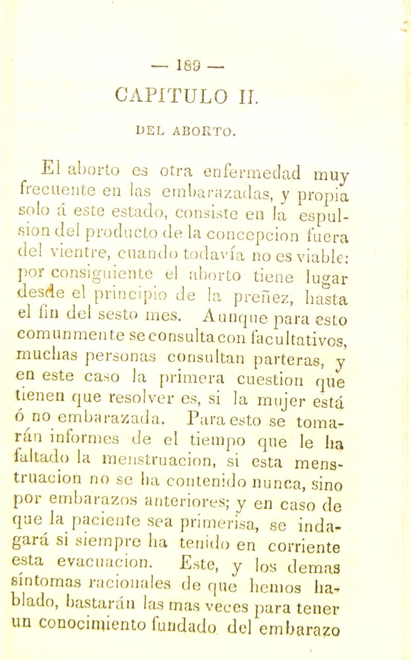 DEL ABORTO. El aborto es otra enfermedad muy frecuente en las embarazadas, y propia solo á este estado, consiste en la espul- siondel producto de la concepción fuera del vientre, cuando todavía no es viable: por consiguiente el aborto tiene lu<*ar desde el principio de la preñez, basta el fin del sesto mes. Aunque para esto comunmente se consulta con facultativos, muchas personas consultan parteras, y en este caso la primera cuestión que tienen que resolver es, si la mujer está ó no embarazada. Para esto se toma- rán informes de el tiempo que le ha faltado la menstruación, si esta mens- truación no se ha contenido nunca, sino por embarazos anteriores; y en caso de que la paciente sea primerisa, se inda- gará si siempre ha tenido en corriente esta evacuación. Este, y los demás síntomas racionales de que hemos ha- blado, bastarán las mas veces para tener un conocimiento fundado del embarazo