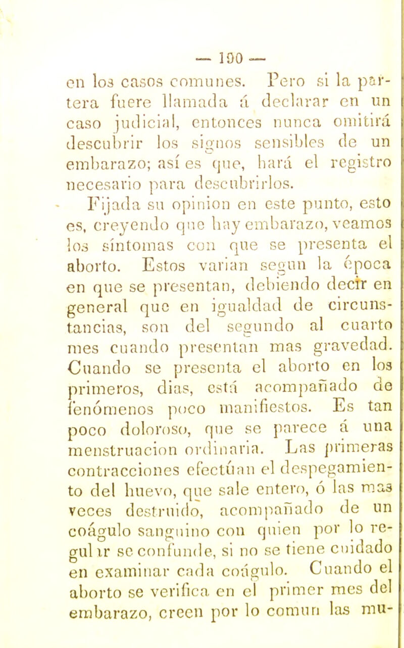 — 100 — en los casos comunes. Pero si la par- tera fuere llamada ;í declarar en un caso judicial, entonces nunca omitirá descubrir los signos sensibles de un embarazo; así es que, hará el registro necesario para descubrirlos. Fijada su opinión en este punto, esto es, creyendo que hay embarazo, veamos los síntomas con que se presenta el aborto. Estos varían según la época en que se presentan, debiendo decir en general que en igualdad de circuns- tancias, son del segundo al cuarto mes cuando presentan mas gravedad. Cuando se presenta el aborto en los primeros, dias, está acompañado de fenómenos poco manifiestos. Es tan poco doloroso, que se parece á una menstruación ordinaria. Las primeras contracciones efectúan el despegamien- to del huevo, que sale entero, ó las mas veces destruido, acompañado de un coágulo sanguino con quien por lo re- gulir se confunde, si no se tiene cuidado en examinar cada coágulo. Cuando el aborto se verifica, en el primer mes del embarazo, creen por lo común las mu-