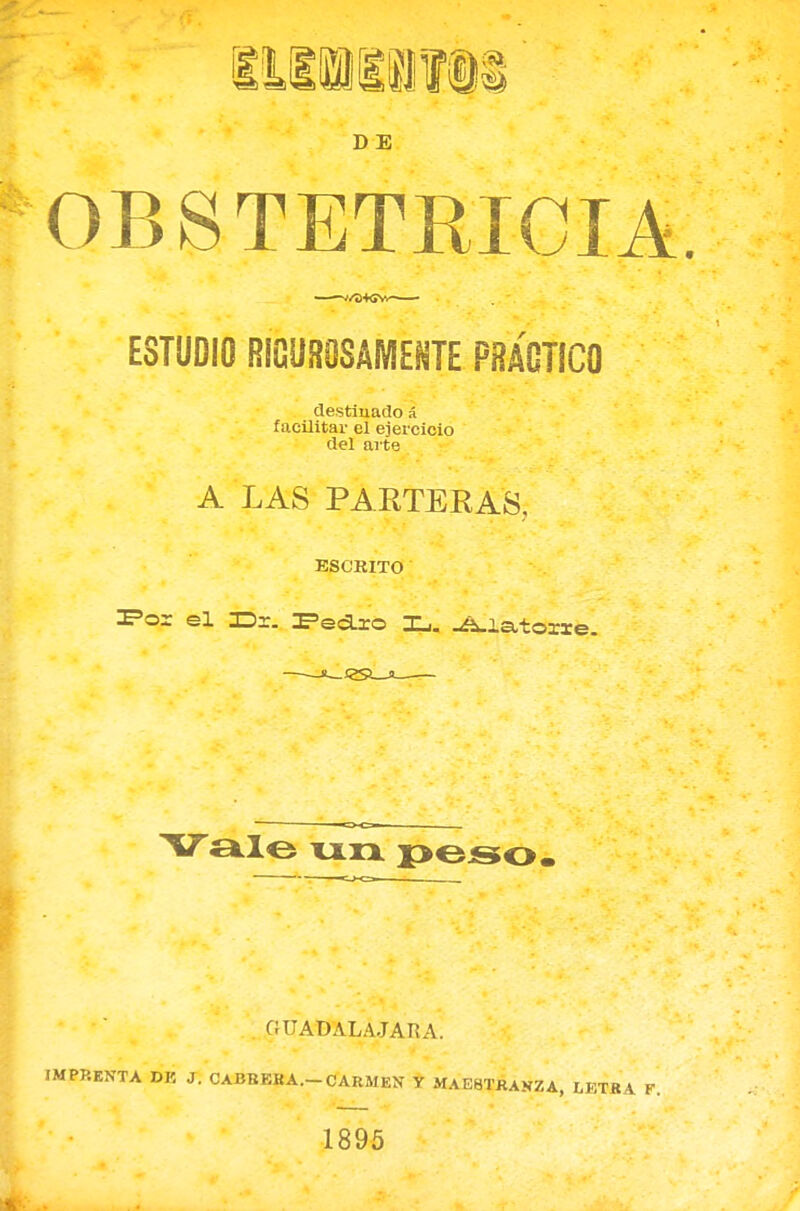 DE OBSTETRICIA. ESTUDIO RIGUROSAMENTE PRÁGTICO destinado á facilitar el ejercicio del arte A LAS PARTERAS, ESCRITO IFor el H>r. IFecLxo IL,. -¿^iatorxe.  «o-cr- Vale \jljx i>eso. G ÜADALA.JARA. IMPRENTA DE J. CABBEKA.-CARMEN Y MAESTRANZA, LETRA F. 1895