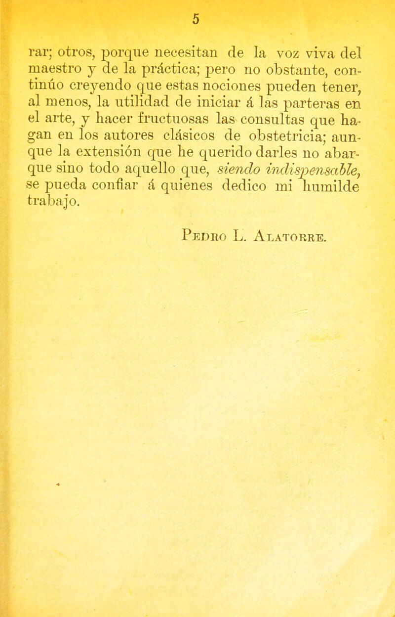 rar; otros, porque necesitan de la voz viva del maestro y de la práctica; pero no obstante, con- tinúo duendo que estas nociones pueden tener, al menos, la utilidad de iniciar á las parteras en el arte, y hacer fructuosas las consultas que ha- gan en los autores clásicos de obstetricia; aun- que la extensión que he querido darles no abar- que sino todo aquello que, siendo indispensable, se pueda confiar á quienes dedico mi humilde trabajo. Pedro L. Alatorre.