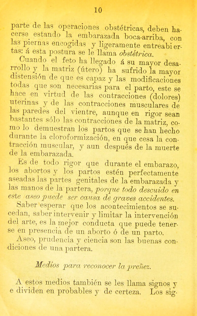 parte de las operaciones obstétricas, deben ha- cerse estando la embarazada boca-arriba con las piernas encogidas y ligeramente entreabier- tas: á esta postura se le llama obstétrica. Cuando el feto ha llegado á su mayor desa- rrollo y la matriz (útero) ha sufrido la mayor distensión ele que es capaz y las modificaciones todas que son necesarias para el parto, este se hace en virtud de las contracciones (dolores) uterinas y de las contracciones musculares de las paredes del vientre, aunque en rigor sean bastantes sólo las contracciones de la matriz, co- mo lo demuestran los partos que se han hecho durante la cloroformización, en que cesa la con- tracción muscular, y aun después de la muerte de la embarazada. Es de todo rigor que durante el embarazo, los abortos y los partos estén perfectamente aseadas las partes genitales de la embarazada y las manos de la partera, porque todo descuido en este aseo puede ser causa de graves accidentes. Saber esperar que los acontecimientos se su- cedan, saber intervenir y limitar la intervención del arte, es la mejor conducta que puede tener- se en presencia de un aborto ó de un parto. t Aseo, prudencia y ciencia son las buenas con- diciones de una partera. Medios para reconocer la preñez. A estos medios también se les llama signos y e dividen en probables y de certeza. Los sig-