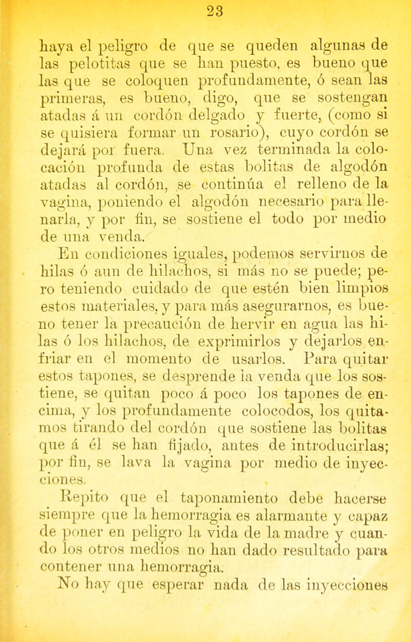 haya el peligro de que se queden algunas de las pelotitas que se han puesto, es bueno que las que se coloquen profundamente, ó sean las primeras, es bueno, digo, que se sostengan atadas á un cordón delgado y fuerte, (como si se quisiera formar un rosario), cuyo cordón se dejará por fuera. Una vez terminada la colo- cación profunda de estas bolitas de algodón atadas al cordón, se continúa el relleno de la vagina, poniendo el algodón necesario para lle- narla, y por fin, se sostiene el todo por medio de una venda. En condiciones iguales, podemos servirnos de hilas ó auu de hilachos, si más no se puede; pe- ro teniendo cuidado de que estén bien limpios estos materiales, y para más asegurarnos, es bue- no tener la precaución de hervir en agua las hi- las ó los hilachos, de exprimirlos y dejarlos en- friar en el momento de usarlos. Para quitar estos tapones, se desprende la venda que los sos- tiene, se quitan poco á poco los tapones de en- cima, y los profundamente colocodos, los quita- mos tirando del cordón que sostiene las bolitas que á él se han fijado, antes de introducirlas; por fin, se lava la vagina por medio de inyec- ciones. Repito que el taponamiento debe hacerse siempre que la hemorragia es alarmante y capaz de poner en peligro la vida de la madre y cuan- do los otros medios no han dado resultado para contener una hemorragia. No hay que esperar nada de las inyecciones