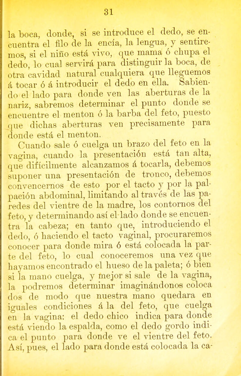 la boca, donde, si se introduce el dedo, se en- cuentra el filo de la encía, la lengua, y sentire- mos, si el niño está vivo, que mama ó chupa el dedo, lo cual servirá para distinguir la boca, de otra cavidad natural cualquiera que lleguemos á tocar ó á introducir el dedo en ella. Sabien- do el lado para donde ven las aberturas de la nariz, sabremos determinar el punto donde se encuentre el mentón ó la barba del feto, puesto que dichas aberturas ven precisamente para donde está el mentón. Cuando sale ó cuelga un brazo del feto en la vagina, cuando la presentación está tan alta, que difícilmente alcanzamos á tocarla, debemos suponer una presentación de tronco, debemos convencernos de esto por el tacto y por la pal- pación abdominal, limitando al través de las pa- redes del vientre de la madre, los contornos del feto, y determinando así el laclo donde se encuen- tra la cabeza; en tanto que, introduciendo el dedo, ó haciendo el tacto vaginal, procuraremos conocer para donde mira ó está colocada la par- te del feto, lo cual conoceremos una vez que hayamos encontrado el hueso de la paleta; ó bien si la mano cuelga, y mejor si sale de la vagina, la podremos determinar imaginándonos coloca dos de modo que nuestra mano quedara en iguales condiciones á la del feto, que cuelga en la vagina: el dedo chico indica para donde está viendo la espalda, como el dedo gordo indi- ca el punto para donde ve el vientre del feto. Así, pues, el lado para donde está colocada la ca-