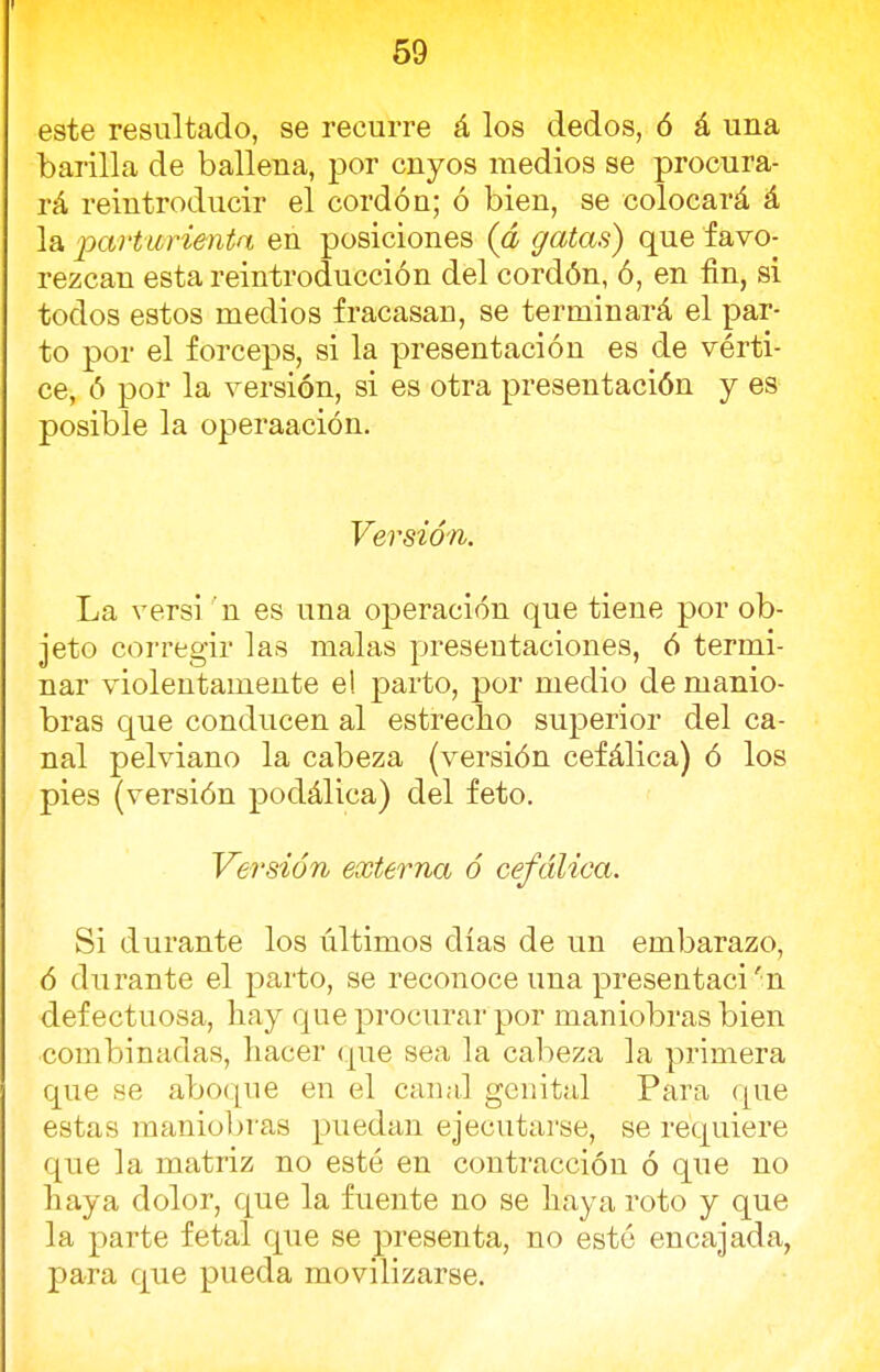 este resultado, se recurre á los dedos, ó á una barilla de ballena, por cnyos medios se procura- rá reintroducir el cordón; ó bien, se colocará á la parturienta en posiciones (á gatas) que favo- rezcan esta reintroducción del cordón, ó, en fin, si todos estos medios fracasan, se terminará el par- to por el fórceps, si la presentación es de vérti- ce, ó por la versión, si es otra presentación y es posible la operaación. Versión. La versi n es una operación que tiene por ob- jeto corregir las malas presentaciones, ó termi- nar violentamente e! parto, por medio de manio- bras que conducen al estrecho superior del ca- nal pelviano la cabeza (versión cefálica) ó los pies (versión podálica) del feto. Versión externa ó cefálica. Si durante los últimos días de un embarazo, ó durante el parto, se reconoce una presentad 'n defectuosa, hay que procurar por maniobras bien combinadas, hacer que sea la cabeza la primera que se aboque en el canal genital Para que estas maniobras puedan ejecutarse, se requiere que la matriz no esté en contracción ó que no haya dolor, que la fuente no se haya roto y que la parte fetal que se presenta, no esté encajada, para que pueda movilizarse.