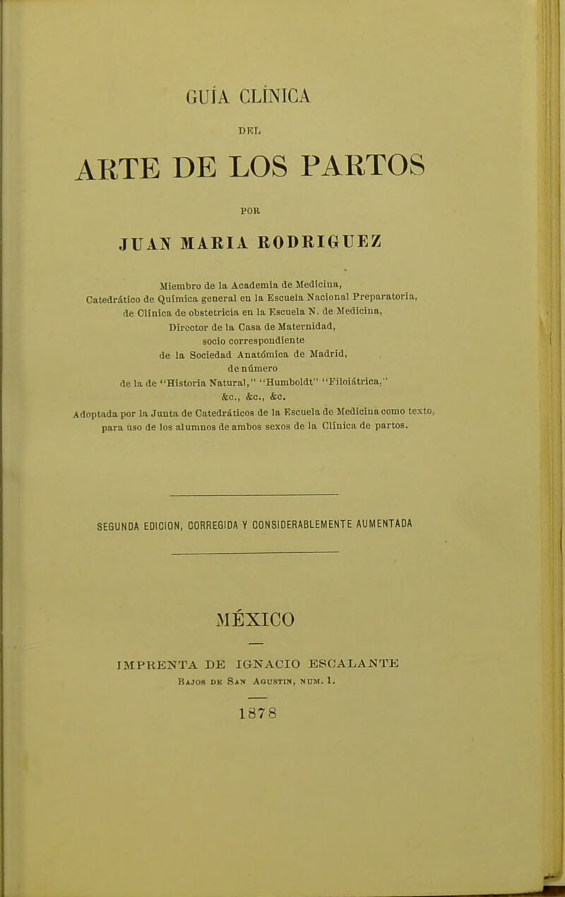 GUÍA CLÍNICA DRIi ARTE DE LOS PARTOS POR JUAN MARIA RODRIGUEZ Miembro de la Academia de Medicina, Catedrático de Química general en la Escuela Nacional Preparatoria, ile Clínica de obstetricia en la Escuela N. de Medicina, Director de la Casa de Maternidad, socio correspondiente de la Sociedad Anatómica de Madrid, de número de la de Historia Natural, Humboldt Filoilttrica, &c, &c., &o. Adoptada por la Junta de Catedráticos de la Escuela de Medicina como texto, para uso de los alumnos de ambos sexos de la Clínica de partos. SEGUNDA EDICION, CORREGIDA Y CONSIDERABLEMENTE AUMENTADA MÉXICO ÍMPRENTA DE IGNACIO ESCALANTE Bajos dk San Agustín, nüm. 1. 1878