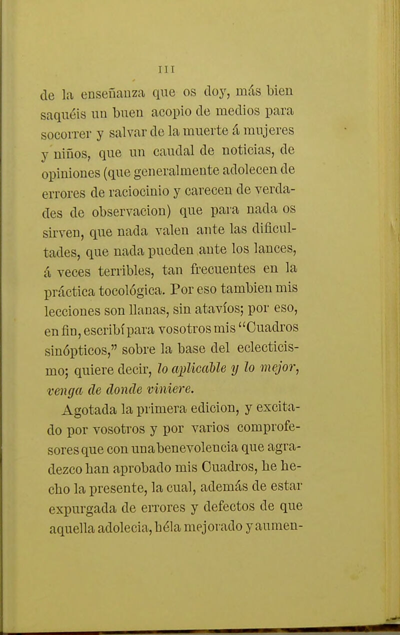 de la enseñanza que os doy, más bien saquéis un buen acopio de medios para socorrer y salvar de la muerte á mujeres y niños, que un caudal de noticias, de opiniones (que generalmente adolecen de errores de raciocinio y carecen de verda- des de observación) que para nada os sirven, que nada valen ante las dificul- tades, que nada pueden ante los lances, á veces terribles, tan frecuentes en la práctica tocológica. Por eso también mis lecciones son llanas, sin atavíos; por eso, en fin, escribí para vosotros mis Cuadros sinópticos, sobre la base del eclecticis- mo; quiere decir, lo aplicable y lo mejor, venga de donde viniere. Agotada la primera edición, y excita- do por vosotros y por varios comprofe- sores que con unabenevolencia que agra- dezco ban aprobado mis Cuadros, be be- cbo la presente, la cual, además de estar expurgada de errores y defectos de que aquella adolecía, béla mejorado y aumen-