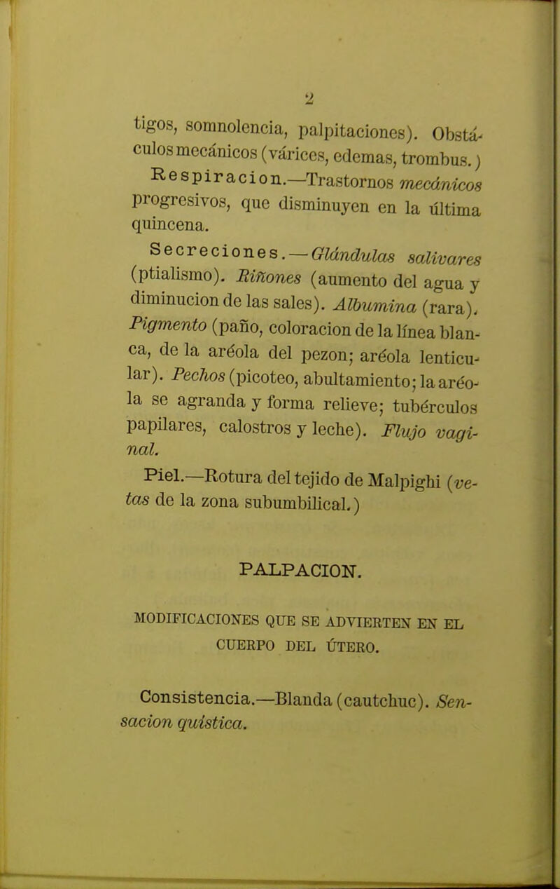 tigos, somnolencia, palpitaciones). Obstá- culos mecánicos (várices, edemas, trombus.) Respiradon.—Trastornos mecánicos progresivos, que disminuyen en la última quincena. Secreciones.-Glándulas salivares (ptialismo). Biñones (aumento del agua y diminución de las sales). Albúmina (rara). Pigmento (paño, coloración de la línea blan- ca, de la aréola del pezón; aréola lenticu- lar). Pechos (picoteo, abultamiento; laaréo- la se agranda y forma relieve; tubérculos papilares, calostros y leche). Flujo vagi- nal. Piel.—Rotura del tejido de Malpighi (ve- tas de la zona subumbilical.) PALPACION. MODIFICACIONES QUE SE ADVIERTEN EN EL CUERPO DEL ÚTERO. Consistencia.—Blanda (cautchuc). Sen- sación quística.