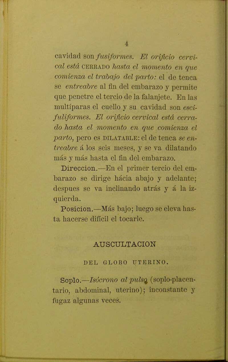 cavidad son fusiformes. El orificio cervi- cal está cerrado hasta el momento en que comienza el trabajo del parto: el de tenca se entreabre al fin del embarazo y permite que penetre el tercio de la falanjete. En las multíparas el cuello y su cavidad son esci- fuliformes. El orificio cervical está cerra- do hasta el momento en que comienza el ■parto, pero es dilatable: el de tenca se en- treabre á los seis meses, y se va dilatando más y más hasta el fin del embarazo. Dirección.—En el primer tercio del em- barazo se dirige hácia abajo y adelante; después se va inclinando atrás y á la iz- quierda. Posición.—Más bajo; luego se eleva has- ta hacerse difícil el tocarle. AUSCULTACION DEL GLOBO UTERINO. Soplo.—Isócrono al pulsa, (soplo-placen- tario, abdominal, uterino); inconstante y fugaz algunas veces.