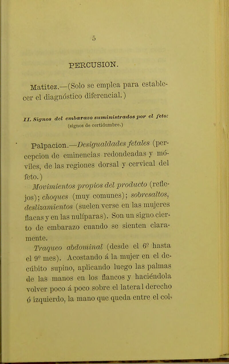 PERCUSION. Matitez.—(Solo se emplea para estable- cer el diagnóstico diferencial.) II. Signos del embarazo suministrados por el feto: (signos de certidumbre.) Palpación—Desigualdades fetales (per- cepción de eminencias redondeadas y mó- viles, de las regiones dorsal y cervical del feto.) Movimientos propios del producto (refle- jos); choques (muy comunes); sodresaltos, deslizamientos (suelen verse en las mujeres flacas y en las nulíparas). Son un signo cier- to de embarazo cuando se sienten clara- mente. Traqueo abdominal (desde el Q° basta el 9° mes). Acostando á la mujer en el de- cúbito supino, aplicando luego las palmas de las manos en los flancos y baciéndola volver poco á poco sobre el lateral derecbo ó izquierdo, la mano que queda entre el col-.