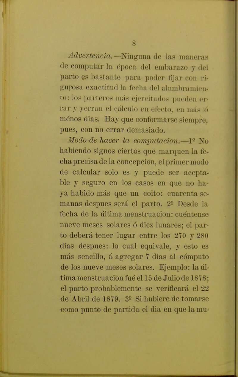 Advertencia. —Ninguna de las manieras de computar la época del embarazo y del parto es bastante para poder fijar con ri- gurosa exactitud la fecha dol alumbramien- to: los parteros más ejercitados pueden m par y yerran el cálculo en efecto, en más ú menos dias. Hay que conformarse siempre, pues, con no errar demasiado. Modo de hacer la computación.—1° No habiendo signos ciertos que marquen la fe- cha precisa de la concepción, el primer modo de calcular solo es y puede ser acepta- ble y seguro en los casos en que no ha- ya habido más que un coito: cuarenta se- manas después será el parto. 2° Desde la fecha de la ultima menstruación: cuéntense nueve meses solares ó diez lunares; el par- to deberá tener lugar entre los 270 y 280 dias después: lo cual equivale, y esto es más sencillo, á agregar 7 dias al cómputo de los nueve meses solares. Ejemplo: la úl- tima menstruación fué el 15 de Julio de 1878; el parto probablemente se verificará el 22 de Abril de 1879. 3° Si hubiere de tomarse como punto de partida el dia en que la mu-