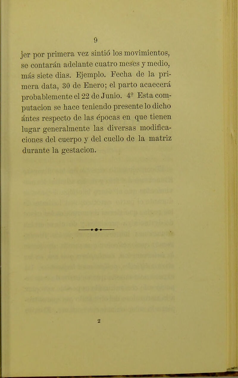 jer por primera vez sintió los movimientos, se contarán adelante cuatro meses y medio, más siete dias. Ejemplo. Fecha de la pri- mera data, 30 de Enero; el parto acaecerá probablemente el 22 de Junio. 4? Esta com- putación se hace teniendo presente lo dicho ántes respecto de las épocas en que tienen lugar generalmente las diversas modifica- ciones del cuerpo y del cuello de la matriz durante la gestación. 2