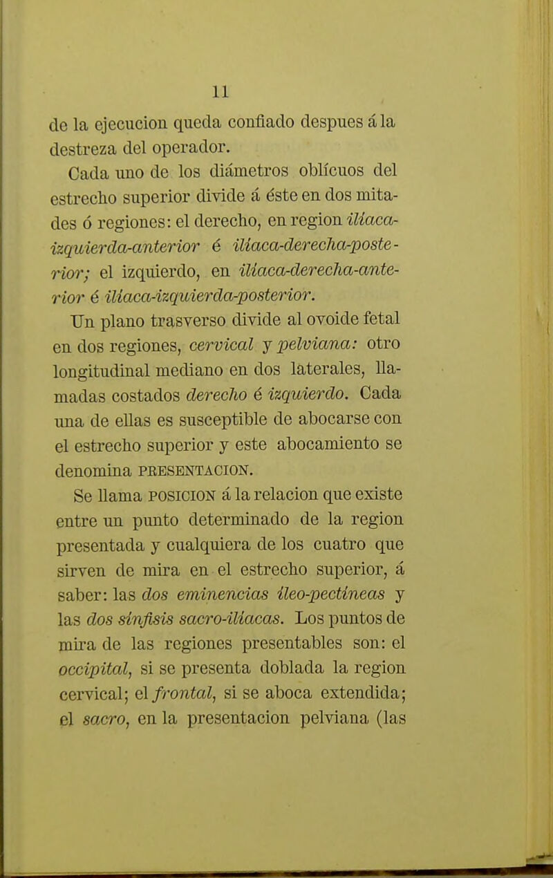 de la ejecución queda confiado después á la destreza del operador. Cada uno de los diámetros oblicuos del estrecho superior divide á éste en dos mita- des ó regiones: el derecho, en región ilíaca- izquiercla-anterior é ilíaca-der-echa-poste - rior; el izquierdo, en iliaca-derecha-ante- rior é iliaca-izquierda-posterior. Un plano trasverso divide al ovoide fetal en dos regiones, cervical y pelviana: otro longitudinal mediano en dos laterales, lla- madas costados derecho é izquierdo. Cada una de ellas es susceptible de abocarse con el estrecho superior y este abocamiento se denomina presentación. Se llama posición á la relación que existe entre un punto determinado de la región presentada y cualquiera de los cuatro que sirven de mira en el estrecho superior, á saber: las dos eminencias íleo-pectíneas y las dos sínjisis sacro-iliacas. Los puntos de mira de las regiones presentables son: el occipital, si se presenta doblada la región cervical; el frontal, si se aboca extendida; p] sacro, en la presentación pelviana (las