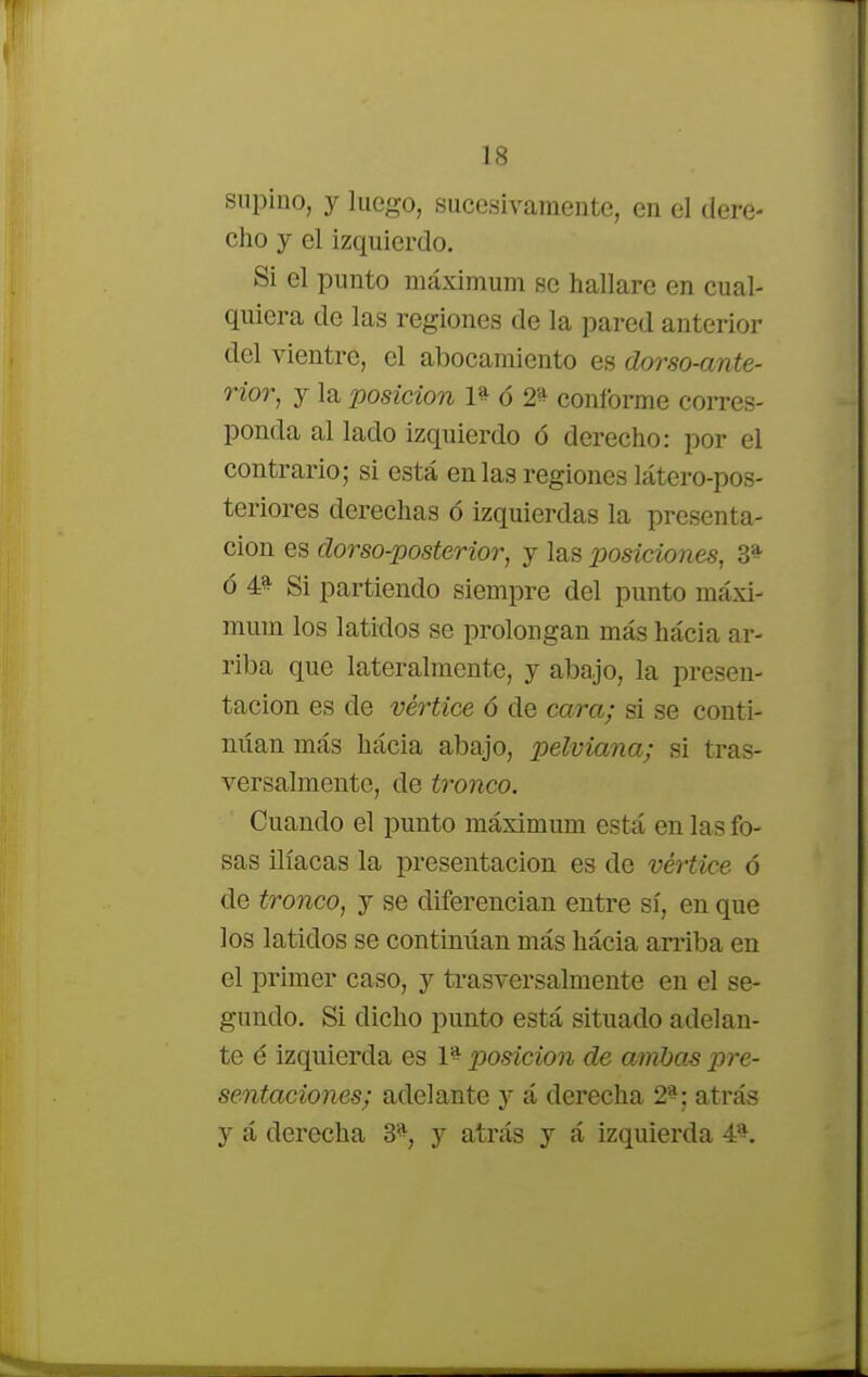 supino, y luego, sucesivamente, en el dere- cho y el izquierdo. Si el punto máximum se hallare en cual- quiera de las regiones de la pared anterior del vientre, el abocamiento es dorso-ante- rior, y la posición 1* ó 2'* conforme corres- ponda al lado izquierdo ó derecho: por el contrario; si está en las regiones látero-pos- teriores derechas ó izquierdas la presenta- ción es dorso-posterior, y las posiciones, 3* ó 4» Si partiendo siempre del punto máxi- mum los latidos se prolongan más hácia ar- riba que lateralmente, y abajo, la presen- tación es de vértice 6 de cara; si se conti- nitan más hácia abajo, pelviana; si tras- versalmente, de tronco. Cuando el punto máximum está en las fo- sas ilíacas la presentación es de vértice ó de tronco, y se diferencian entre sí, en que los latidos se continúan más hácia arriba en el primer caso, y trasversalmente en el se- gundo. Si dicho punto está situado adelan- te é izquierda es 1% posición de ambas pre- sentaciones; adelante y á derecha 2*: atrás y á derecha 3*, y atrás y á izquierda 4*.