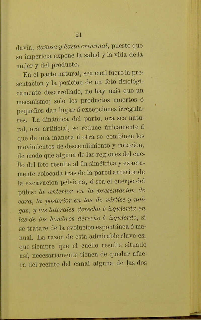 davía, dañosa y hasta criminal, puesto que su impericia expone la salud y la vida ele la mujer y del producto. En el parto natural, sea cual fuere la pre- sentación y la posición de un feto fisiológi- camente desarrollado, no hay más que un mecanismo; solo los productos muertos ó pequeños dan lugar á excepciones irregula- res. La dinámica del parto, ora sea natu- ral, ora artificial, se reduce únicamente á que de una manera ú otra se combinen los movimientos de descendimiento y rotación, de modo que alguna de las regiones del cue- llo del feto resulte al fin simétrica y exacta- mente colocada tras ele la pared anterior de la excavación pelviana, ó sea el cuerpo del pubis: la anterior en la presentación de cara, la posterior en las de vértice y nal- gas, y las laterales derecha é izquierda en las de los hombros derecho é izquierdo, si se tratare de la evolución espontánea ó ma- nual. La razón de esta admirable clave es, que siempre que el cuello resulte situado así, necesariamente tienen de quedar afue- ra del recinto del canal alguna de las dos