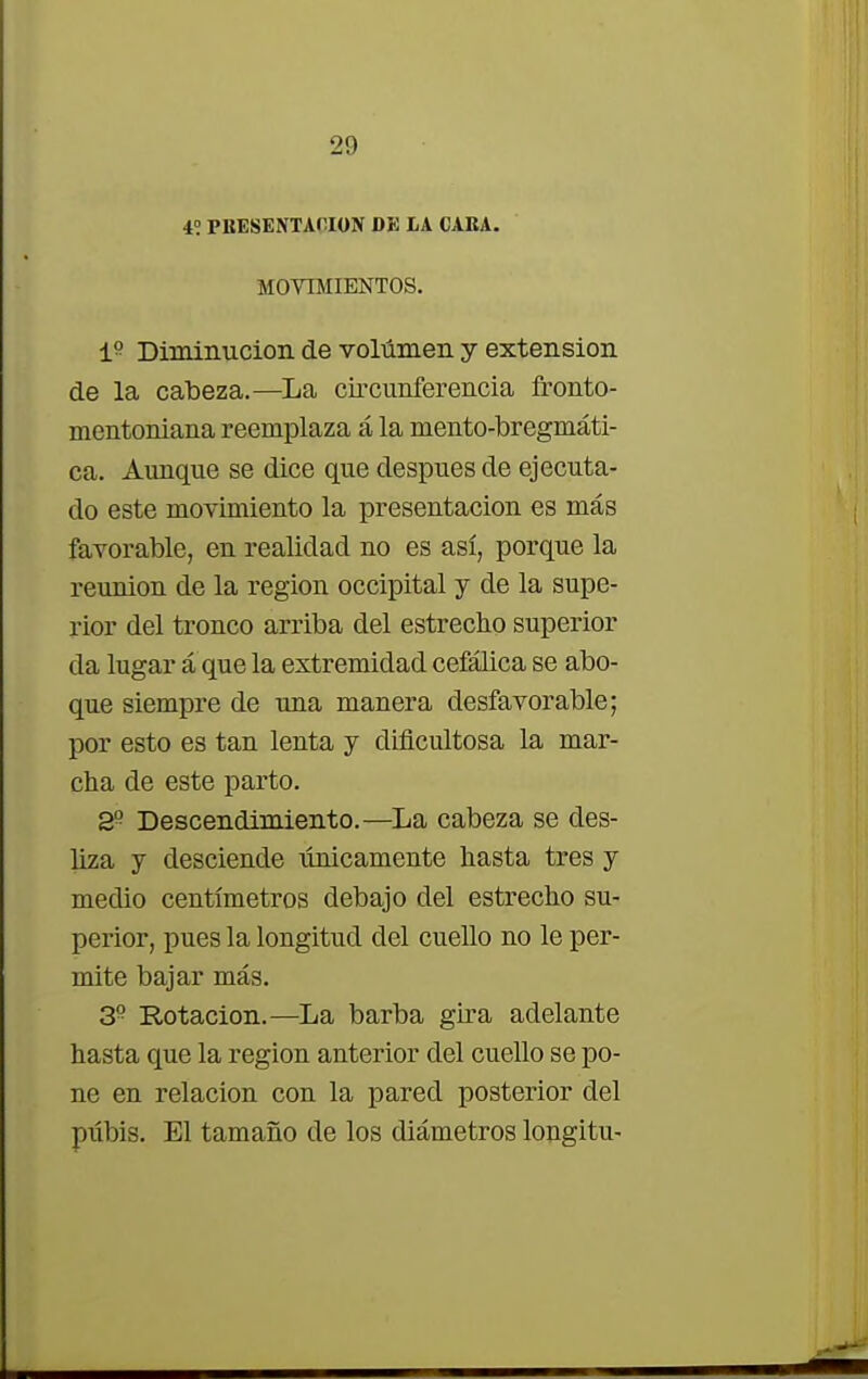 i. PRESENTACION DE LA CARA. MOVIMIENTOS. 1? Diminución de volumen y extensión de la cabeza.—La circunferencia fronto- mentoniana reemplaza á la mento-bregmáti- ca. Aunque se dice que después de ejecuta- do este movimiento la presentación es más favorable, en realidad no es así, porque la reunión de la región occipital y de la supe- rior del tronco arriba del estrecho superior da lugar á que la extremidad cefálica se abo- que siempre de una manera desfavorable; por esto es tan lenta y dificultosa la mar- cha de este parto. 2° Descendimiento.—La cabeza se des- liza y desciende únicamente hasta tres y medio centímetros debajo del estrecho su- perior, pues la longitud del cuello no le per- mite bajar más. 3? Rotación.—La barba gira adelante hasta que la región anterior del cuello se po- ne en relación con la pared posterior del pubis. El tamaño de los diámetros longitu-