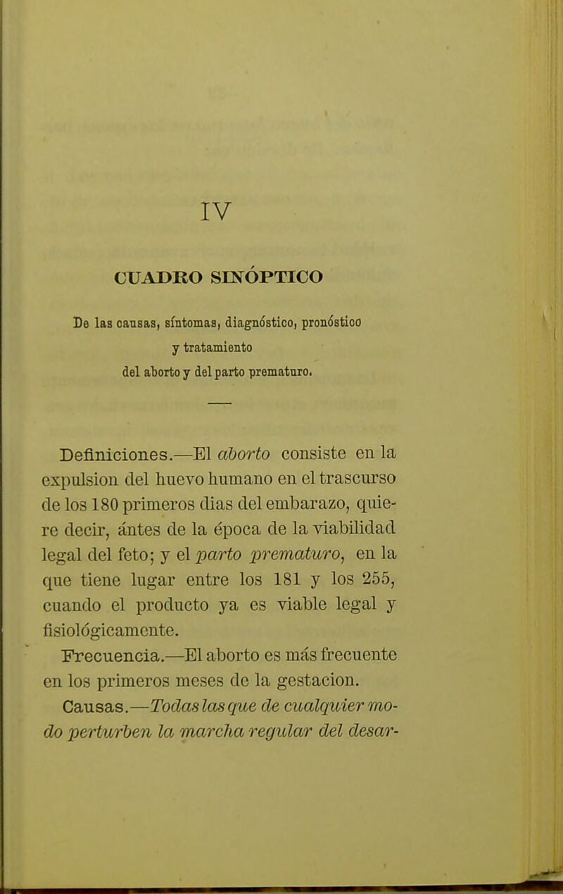 IV CUADRO SINÓPTICO De las cansas, síntomas, diagnóstico, pronóstico y tiatamiento del aborto y del parto prematuro. Definiciones.—El aborto consiste en la expulsión del nuevo humano en el trascurso de los 180 primeros dias del embarazo, quie- re decir, ántes de la época de la viabilidad legal del feto; y el parto prematuro, en la que tiene lugar entre los 181 y los 255, cuando el producto ya es viable legal y fisiológicamente. Frecuencia.—El aborto es más frecuente en los primeros meses de la gestación. Causas.—Todas las que de cualquier mo- do perturben la marcha regular del desar-