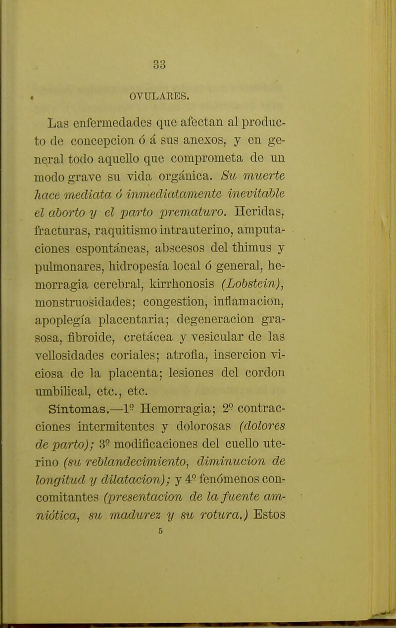OVULARES. Las enfermedades que afectan al produc- to de concepción ó á sus anexos, y en ge- neral todo aquello que comprometa de un modo grave su vida orgánica. Su muerte liace mediata ó inmediatamente inevitable el aborto y el parto prematuro. Heridas, fracturas, raquitismo intrauterino, amputa- ciones espontáneas, abscesos clel thimus y pulmonares, hidropesía local ó general, he- morragia cerebral, kirrhonosis (Lobstein), monstruosidades; congestión, inflamación, apoplegía placentaria; degeneración gra- sosa, fibroide, cretácea y vesicular de las vellosidades coriales; atrofia, inserción vi- ciosa de la placenta; lesiones del cordón umbilical, etc., etc. Síntomas.—1° Hemorragia; 2° contrac- ciones intermitentes y dolorosas (dolores departo); 39 modificaciones del cuello ute- rino (su reblandecimiento, diminución de longitud y dilatación); y 4° fenómenos con- comitantes (presentación de la fuente am- niotica, su madurez y su rotura.) Estos