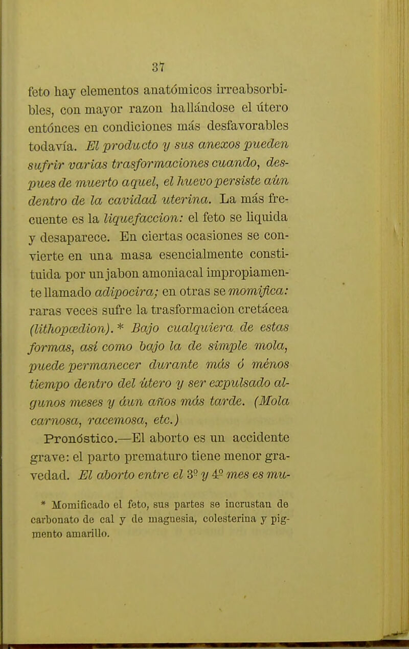 3T feto hay elementos anatómicos irreabsorbi- bles, con mayor razón hallándose el útero entonces en condiciones más desfavorables todavía. El producto y sus anexos pueden sufrir varias trasformaciones cuando, des- pués de muerto aquel, el huevo persiste aún dentro de la cavidad uterina. La más fre- cuente es la liquefacción: el feto se liquida y desaparece. En ciertas ocasiones se con- vierte en una masa esencialmente consti- tuida por un jabón amoniacal impropiamen- te llamado adipocira; en otras se momifica: raras veces sufre la trasformacion cretácea (lithopcedion). * Bajo cualquiera de estas formas, asi como bajo la de simple mola, puede permanecer durante más ó menos tiempo dentro del útero y ser expulsado al- gunos meses y aun años más tarde. (Mola carnosa, racemosa, etc.) Pronóstico.—El aborto es un accidente grave: el parto prematuro tiene menor gra- vedad. El aborto entre el 39 y 49 mes es mu- * Momificado el feto, sus partes se incrustan de carbonato de cal y de magnesia, colesterina y pig- mento amarillo.