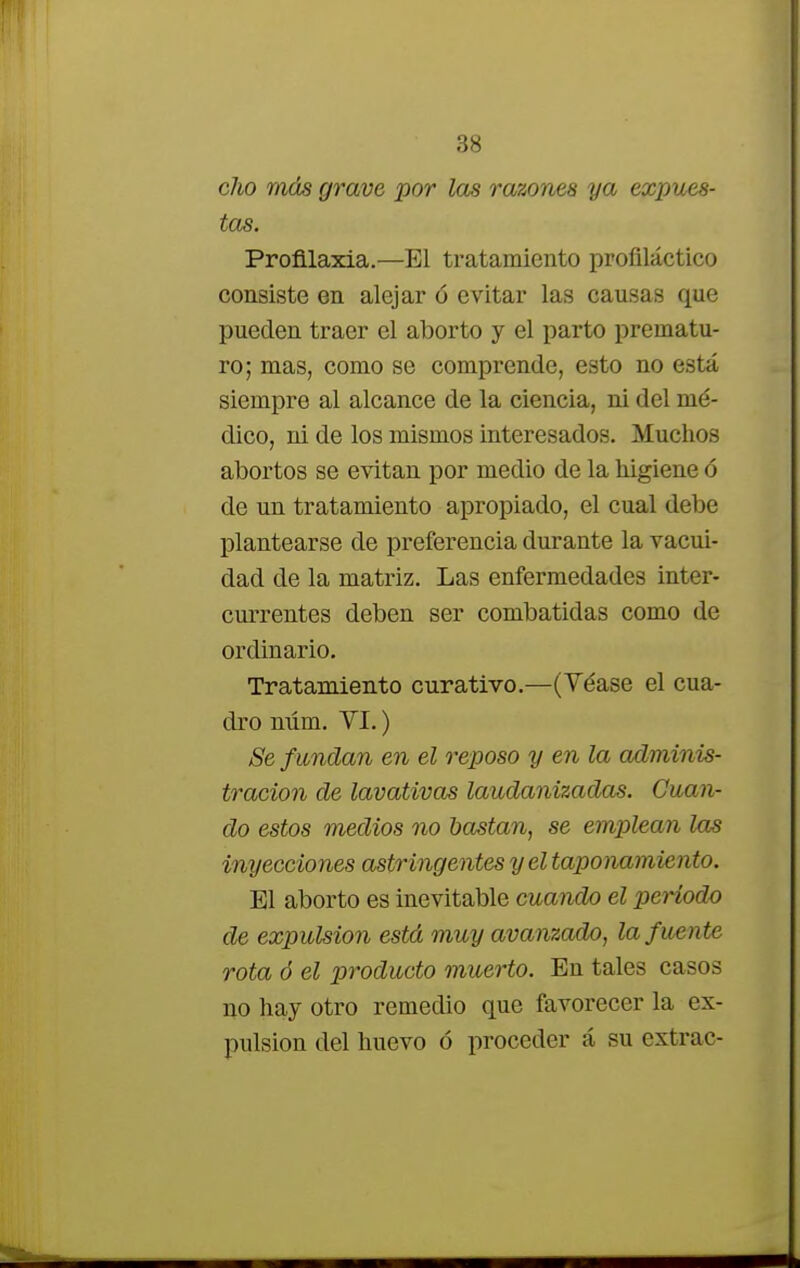 cho más grave por las razones ya expues- tas. Profilaxia.—El tratamiento profiláctico consiste en alejar ó evitar las causas que pueden traer el aborto y el parto prematu- ro; mas, como se comprende, esto no está siempre al alcance de la ciencia, ni del mé- dico, ni de los mismos interesados. Muchos abortos se evitan por medio de la higiene ó de un tratamiento apropiado, el cual debe plantearse de preferencia durante la vacui- dad de la matriz. Las enfermedades inter- currentes deben ser combatidas como de ordinario. Tratamiento curativo.—(Véase el cua- dro núm. VI.) Se fundan en el reposo y en la adminis- tración de lavativas laudanizadas. Guan- do estos medios no bastan, se emplean las inyecciones astringentes y el taponamiento. El aborto es inevitable cuando el periodo de expulsión está muy avanzado, la fuente rota ó el producto muerto. En tales casos no hay otro remedio que favorecer la ex- pulsión del huevo ó proceder á su extrac-