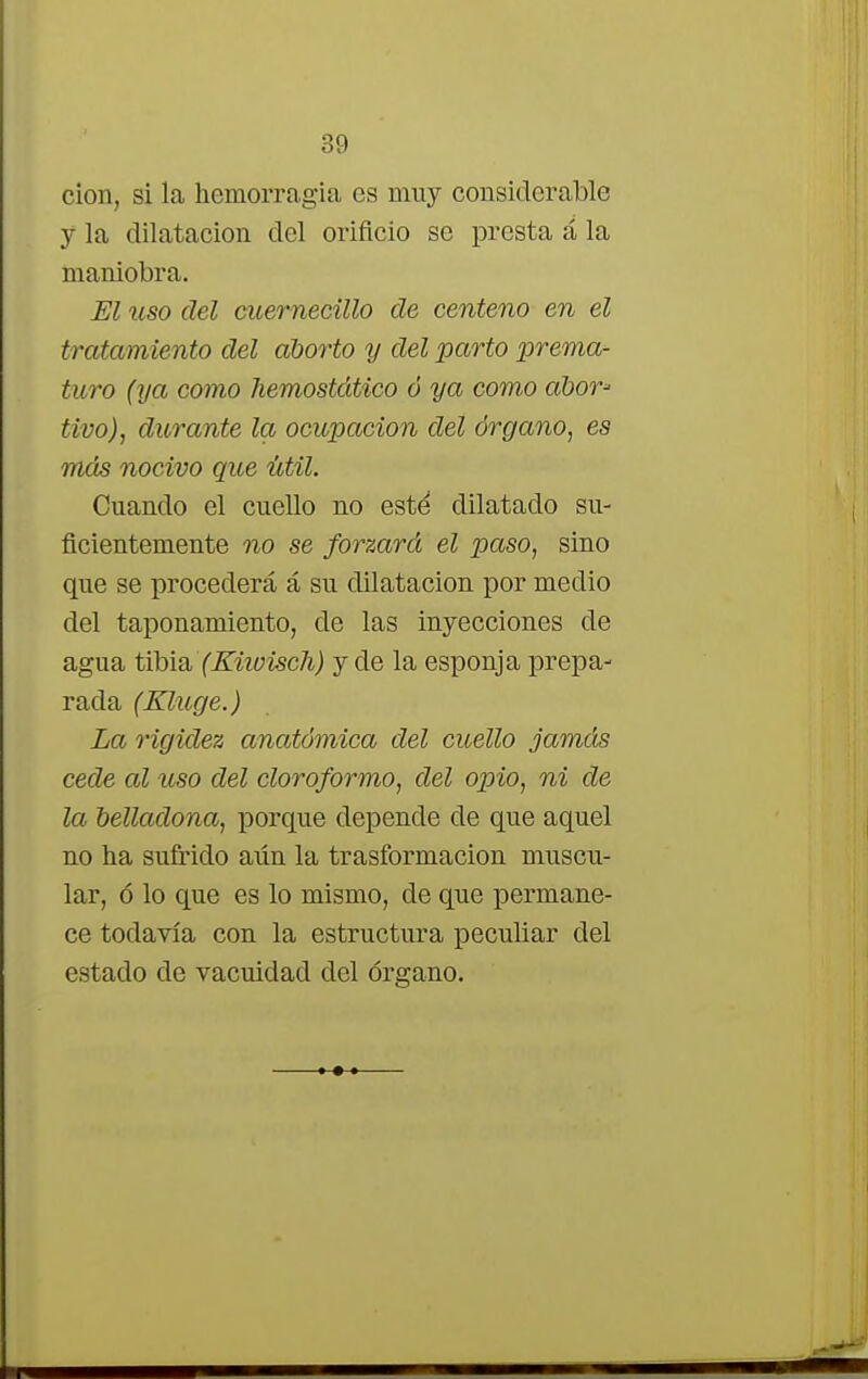 cion, si la hemorragia es muy considerable y la dilatación del orificio se presta á la maniobra. El uso del cuernecillo de centeno en el tratamiento del aborto y del parto prema- turo (ya como hemostático ó ya como ábor* tivo), durante la ocupación del órgano, es más nocivo que útil. Cuando el cuello no esté dilatado su- ficientemente no se forzará el paso, sino que se procederá á su dilatación por medio del taponamiento, de las inyecciones de agua tibia (Kiwisch) y de la esponja prepa- rada (Kluge.) La rigidez anatómica del cuello jamás cede al uso del cloroformo, del opio, ni de la belladona, porque depende de que aquel no ha sufrido aiín la trasformacion muscu- lar, ó lo que es lo mismo, de que permane- ce todavía con la estructura peculiar del estado de vacuidad del órgano.