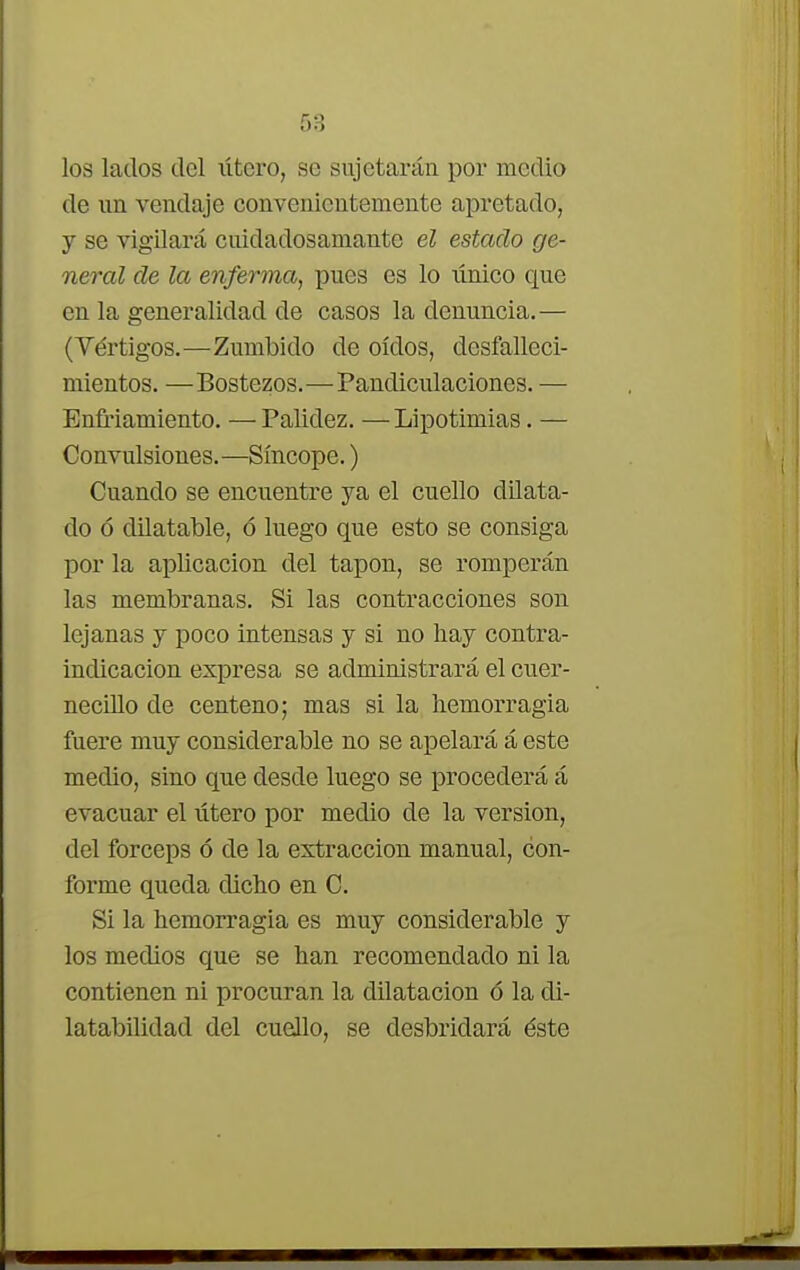 los lados del lítero, se sujetarán por medio de un vendaje convenientemente apretado, y se vigilará cuidadosamante el estado ge- neral de la enferma, pues es lo tínico que en la generalidad de casos la denuncia.— (Vértigos.—Zumbido de oídos, desfalleci- mientos. —Bostezos.—Pandiculaciones. — Enfriamiento. —Palidez. —Lipotimias. — Convulsiones.—Síncope.) Cuando se encuentre ya el cuello dilata- do ó dilatable, ó luego que esto se consiga por la aplicación del tapón, se romperán las membranas. Si las contracciones son lejanas y poco intensas y si no hay contra- indicación expresa se administrará el cuer- necillo de centeno; mas si la hemorragia fuere muy considerable no se apelará á este medio, sino que desde luego se procederá á evacuar el útero por medio de la versión, del fórceps ó de la extracción manual, con- forme queda dicho en C. Si la hemorragia es muy considerable y los medios que se han recomendado ni la contienen ni procuran la dilatación ó la di- latabilidad del cuello, se desbridará éste