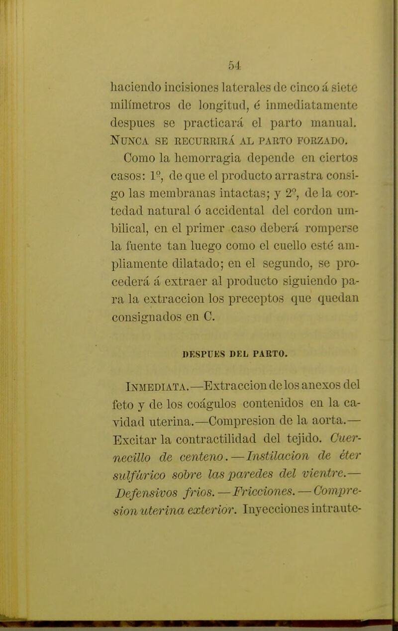 haciendo incisiones laterales de cinco á siete milímetros de longitud, 6 inmediatamente después se practicará el parto manual. Nunca se recurrirá al parto forzado. Como la hemorragia depende en ciertos casos: 1-, de que el producto arrastra consi- go las membranas intactas; y 2° de la cor- tedad natural ó accidental del cordón um- bilical, en el primer caso deberá romperse la fuente tan luego como el cuello esté am- pliamente dilatado; en el segundo, se pro- cederá á extraer al producto siguiendo pa- ra la extracción los preceptos que quedan consignados en C. DESPUES DEL PAUTO. Inmediata.—Extracción délos anexos del feto y de los coágulos contenidos en la ca- vidad uterina.—Compresión de la aorta.— Excitar la contractilidad del tejido. Cuer- necillo de centeno.—Instilación de éter sulfúrico sobre las paredes del vientre.— Defensivos fríos. —Fricciones.—Compre- sión uterina exterior. Inyecciones intrautc-